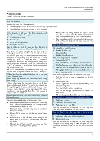 Quản lý các bệnh lây qua tình dục và các biến chứng
Viêm vùng chậu
1
Viêm vùng chậu
Nguyễn Hồng Hoa, Ngô Thị Kim Phụng
Mục tiêu bài giảng
Sau khi học xong, sinh viên có khả năng:
1. Trình bày được các tiêu chuẩn chẩn đoán viêm vùng chậu cấp và mạn
2. Trình bày được nguyên tắc của điều trị viêm vùng chậu
Viêm vùng chậu là tình trạng viêm nhiễm của đường sinh
dục trên của người phụ nữ, bao gồm:
1. Viêm nội mạc tử cung
2. Viêm tai vòi
3. Áp-xe tai vòi-buồng trứng
4. Viêm phúc mạc chậu
Các tác nhân gây bệnh lây qua giao hợp, đặc biệt là
Neisseria gonorrhoeae và Chlamydia trachomatis.
Tuy nhiên, các nghiên cứu gần đây ghi nhận tỉ lệ các
trường hợp nhiễm Neisseria gonorrhoeae và Chlamydia
trachomatis giảm trong các trường hợp viêm vùng chậu,
đồng thời có sự gia tăng tỉ lệ của nhiễm các vi khuẩn
thường trú, gồm vi khuẩn kỵ khí G. vaginalis,
Haemophilus influenzae, trực trùng gram âm đường ruột,
và Streptococcus agalactiae. Ngoài ra, cytomegalovirus
(CMV), M. hominis, U. urealyticum, và M. genitalium có
thể gây viêm vùng chậu.
Tất cả các bệnh nhân nữ được chẩn đoán viêm vùng chậu
cấp nên được xét nghiệm xác định HIV, lậu và Chlamydia.
Chẩn đoán viêm vùng chậu cấp thường khó vì các triệu
chứng không đặc hiệu.
Nhiều trường hợp bệnh diễn tiến âm thầm và có thể không
triệu chứng.
Nội soi ổ bụng giúp cho chẩn đoán viêm tai vòi và chẩn
đoán vi khuẩn chính xác hơn. Tuy nhiên, thực hiện nội soi
ổ bụng không phải dễ dàng và khó quyết định thực hiện
trong các trường hợp triệu chứng nhẹ hoặc mơ hồ. Ngoài
ra, nội soi ổ bụng không chẩn đoán được viêm nội mạc tử
cung và viêm tai vòi tiềm ẩn.
Vì vậy, chẩn đoán viêm vùng chậu dựa các triệu chứng và
dấu hiệu lâm sàng.
Các triệu chứng và dấu hiệu gợi ý viêm vùng chậu:
 Đau bụng vùng hạ vị xuất hiện trong 94% các trường
hợp. Trong trường hợp có nhiễm lậu, thường đau xuất
hiện đột ngột và gần đợt có kinh.
 Khoảng ⅓ trường hợp viêm vùng chậu có xuất huyết
âm đạo bất thường.
 Khoảng 20 % trường hợp có tiểu đau nhưng không
tiểu mủ.
 Buồn ói và ói có thể xuất hiện muộn, nhưng có thể
không buồn ói và ói dù đã có tình trạng viêm phúc
mạc chậu.
 Nhiệt độ trên 38C có trong 30% các trường hợp viêm
vùng chậu, và thường có nhiễm lậu cầu.
 Khoảng 50% các trường hợp có dấu hiệu lắc cổ tử
cung đau và vùng nề chạm đau ở phần phụ hai bên tử
cung (dù chưa hình thành áp xe tai vòi-buồng trứng).
 Tăng bạch cầu trong 66% các trường hợp và tình trạng
bạch cầu tăng tỉ lệ thuận với tình trạng nặng của viêm
vùng chậu.
Tiêu chuẩn chẩn đoán viêm vùng chậu:
Bắt buộc phải có các triệu chứng:
 Đau khi lắc cổ tử cung
 Tử cung ấn đau
 Đau khi khám 2 phần phụ
Kèm với 1 trong các triệu chứng sau:
 Nhiệt độ trên 38.3C
 Dịch tiết cổ tử cung nhầy mủ hay viêm mủ cổ tử cung
 Có nhiều bạch cầu trong mẫu soi tươi dịch tiết âm đạo
 CRP tăng hoặc tốc độ lắng hồng cầu > 15-20 mm/giờ
 Xét nghiệm Chlamydia trachomatis hoặc Neisseria
gonorrhoeae dương tính
Tiêu chuẩn chuyên biệt cho chẩn đoán viêm vùng chậu:
 Sinh thiết nội mạc tử cung có kết quả mô học là viêm
nội mạc
 Siêu âm hoặc MRI:
Có tai vòi phù nề ứ dịch có kèm theo hay không kèm
theo dịch vùng chậu
hoặc khối hỗn hợp tai vòi-buồng trứng
hoặc siêu âm màu gợi ý viêm vùng chậu (như tai vòi
sung huyết)
 Nội soi ổ bụng chẩn đoán chính xác viêm vùng chậu
Mục tiêu điều trị của viêm vùng chậu chưa biến chứng:
1. Ngăn ngừa vô sinh
2. Ngăn ngừa thai ngoài tử cung
3. Ngăn ngừa áp xe vùng chậu
Như vậy, mục tiêu điều trị tổng quát của viêm vùng chậu
chưa biến chứng là dự phòng các biến chứng xa.
Mục tiêu điều trị của viêm vùng chậu có áp xe tai vòi-
buồng trứng:
1. Ngăn ngừa biến chứng nhiễm trùng huyết
2. Bảo toàn tính mạng
Như vậy, mục tiêu điều trị tổng quát của viêm vùng chậu
có áp xe tai vòi-buồng trứng là trước tiên phải bảo toàn
tính mạng bệnh nhân, trước khi tính đến các di chứng xa
hơn.
 