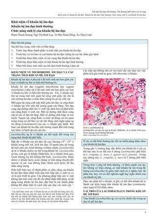 Tiết dịch âm đạo bất thường. Tổn thương lành tính ở cổ tử cung
Khái niệm về khuẩn hệ âm đạo. Khuẩn hệ âm đạo bình thường. Chức năng sinh lý của khuẩn hệ âm đạo
1
Khái niệm về khuẩn hệ âm đạo
Khuẩn hệ âm đạo bình thường
Chức năng sinh lý của khuẩn hệ âm đạo
Phạm Thanh Hoàng, Ngô Thị Bình Lụa, Tô Mai Xuân Hồng, Âu Nhựt Luân
Mục tiêu bài giảng
Sau khi học xong, sinh viên có khả năng:
1. Trình bày được thành phần và tính chất của khuẩn hệ âm đạo
2. Trình bày vai trò bảo vệ của khuẩn hệ âm đạo chống lại các tác nhân gây bệnh
3. Trình bày được khái niệm về các trạng thái khuẩn hệ âm đạo
4. Trình bày được khái niệm về một khuẩn hệ âm đạo bình thường
5. Nhận biết được tính chất của tiết dịch bình thường ở phụ nữ
KHÁI NIỆM VỀ MICROBIOME ÂM ĐẠO VÀ CÁC
TRẠNG THÁI KHUẨN HỆ ÂM ĐẠO
Khuẩn hệ âm đạo ở phụ nữ ở độ tuổi sinh sản bao gồm các
loại vi khuẩn kỵ khí và hiếu khí thường trú.
Khuẩn hệ âm đạo (vaginal microbiome hay vaginal
microbiota) ở phụ nữ ở độ tuổi sinh sản bao gồm các loại
vi khuẩn kỵ khí và hiếu khí thường trú. Các vi khuẩn này
tồn tại trong một mối quan hệ cộng sinh giữa vật chủ là
môi trường âm đạo và bản thân chúng là các ký sinh vật.
Mối quan hệ cộng sinh mật thiết giữa âm đạo và cộng đoàn
vi khuẩn tạo nên một thế tương quan cân bằng. Âm đạo
cung cấp dưỡng chất cho vi sinh vật, đảm bảo sự phát triển
của cộng đoàn vi sinh vật. Một số dưỡng chất được cung
cấp từ các tế bào lát tầng. Một số dưỡng chất khác từ các
tuyến. Ngược lại, cộng đoàn vi sinh vật đóng vai trò quan
trọng trong cơ chế bảo vệ vật chủ bằng cách ngăn ngừa sự
trú đóng (colonization) của các vi khuẩn gây bệnh. Rối
loạn của khuẩn hệ âm đạo ảnh hưởng mạnh đến tình trạng
sức khỏe và bệnh tật của vật chủ.
Lactobacillus sp là vi khuẩn ưu thế tuyệt đối trong các
trạng thái khuẩn hệ phổ biến.
Mật độ vi khuẩn của âm đạo rất cao, khoảng 108
- 109
vi
khuẩn trong mỗi mL dịch âm đạo. Ở người phụ nữ trong
độ tuổi sinh sản, bình thường và khỏe mạnh, Lactobacillus
sp là vi khuẩn chiếm ưu thế trong khuẩn hệ. Lactobacillus
sp hay còn gọi là khuẩn Döderlein, là vi khuẩn hình que,
Gram dương, kỵ khí không bắt buộc. Lactobacillus thuộc
nhóm vi khuẩn lactic acid, chúng có khả năng chuyển đổi
lactose và các loại đường khác thành acid lactic để thu
nhận năng lượng.
Hiểu biết hiện nay về thành phần và chức năng của khuẩn
hệ âm đạo được phát triển dựa trên tiếp cận vi sinh có cơ
sở là giải trình tự gene. Các phương pháp tiếp cận vi sinh
không dựa trên nuôi cấy đã cho phép nhận diện được sự đa
dạng trong khuẩn hệ âm đạo, đặc biệt là các thành phần
không thể nhận diện từ cách tiếp cận dựa vào nuôi cấy 1
.
1
Các kiến thức trước nay về khuẩn hệ căn cứ vào tiếp cận bằng nuôi cấy.
Hầu hết các tiếp cận dựa trên nuôi cấy đều bị ảnh hưởng bởi thực tế là
hầu hết các khuẩn đều không phát triển trên môi trường nuôi cấy, do
nhiều lý do như thành phần môi trường nuôi cấy, nhiệt độ, oxygen, hay
một số vi khuẩn cần phải được cấy chung với các khuẩn đồng hành…
Các tiếp cận không căn cứ vào nuôi cấy này dựa vào việc
phân tích giải trình tự gene 16S ribosome vi khuẩn.
Hình 1: Lactobacillus sp
Lactobacillus sp hay còn gọi là khuẩn Döderlein, là vi khuẩn hình que,
Gram dương, kỵ khí không bắt buộc.
Nguồn: embryology.med.unsw.edu.au
Ở các cá thể bình thường này tồn tại nhiều dạng khác nhau
của khuẩn hệ âm đạo.
Trong gần ¾ trường hợp, đặc điểm của khuẩn hệ ở các cá
thể này này là ưu thế của 4 chủng Lactobacillus phổ biến
là L. crispatus, L. iners, L. gasseri và L. jensenii. Trong
các chủng này, L. crispatus, L. iners là 2 chủng phổ biến
nhất.
Trong hơn ¼ phụ nữ bình thường, và khỏe mạnh còn lại,
tức không có triệu chứng, có một khuẩn hệ mà trong đó
lượng Lactobacillus bị giảm một cách có ý nghĩa, hay rất
phân tán, hay với ưu thế nghiêm ngặt hay ngẫu nhiên của
các khuẩn kỵ khí.
Dựa vào phân bố vi khuẩn và pH, có thể chia khuẩn hệ ra
thành các kiểu trạng thái khuẩn hệ âm đạo (community
state type) (CST) khác nhau.
VAI TRÒ CỦA LACTOBACILLUS TRONG KHUẨN
HỆ ÂM ĐẠO
Trực khuẩn Lactobacillus sp. có vai trò chính yếu trong sự
duy trì pH âm đạo.
 
