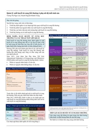 Quản lý một trường hợp xuất huyết tử cung bất thường
Quản lý xuất huyết tử cung bất thường ở phụ nữ độ tuổi sinh sản
1
Quản lý xuất huyết tử cung bất thường ở phụ nữ độ tuổi sinh sản
Vương Thị Ngọc Lan, Huỳnh Nguyễn Khánh Trang
Mục tiêu bài giảng
Sau khi học xong, sinh viên có khả năng:
1. Trình bày định nghĩa và các thuật ngữ liên quan xuất huyết tử cung bất thường
2. Trình bày phân loại nguyên nhân của xuất huyết tử cung bất thường
3. Trình bày các bước tiếp cận một trường hợp xuất huyết tử cung bất thường
4. Trình bày hướng xử trí xuất huyết tử cung bất thường
ĐỊNH NGHĨA XUẤT HUYẾT TỬ CUNG BẤT
THƯỜNG VÀ CÁC THUẬT NGỮ LIÊN QUAN
Xuất huyết tử cung bất thường được định nghĩa là xuất
huyết từ tử cung nhưng thay đổi so với chu kỳ kinh ở bất
kỳ một trong các hình thức sau: thay đổi về tính chu kỳ, số
ngày hành kinh, lượng máu kinh và triệu chứng đi kèm.
Khoảng 30% phụ nữ đi khám phụ khoa là do xuất huyết tử
cung bất thường. Xuất huyết tử cung bất thường ảnh
hưởng đến chất lượng cuộc sống và chức năng sinh sản
của người phụ nữ.
Năm 2011, Liên đoàn Sản Phụ khoa Thế Giới
(International Federation of Gynaecology and Obstetrics)
(FIGO) phân xuất huyết tử cung bất thường thành 2 nhóm:
 Nhóm có nguyên nhân thuộc về cấu trúc
 Nhóm có nguyên nhân không thuộc về cấu trúc
Bảng 1. Phân loại PALM-COEIN
Nguyên nhân thuộc về cấu trúc Nguyên nhân không thuộc về cấu trúc
Polyps
Coagulopathy
Bệnh đông máu
Adenomyosis
Bệnh tuyến-cơ tử cung
Ovulatory dysfunction
Rối loạn phóng noãn
Leiomyomas
U xơ-cơ tử cung dưới niêm và vị trí khác
Endometrial
Rối loạn cơ chế cầm máu tại nội mạc tử cung
Malignancy and hyperplasia
Ác tính và tăng sinh nội mạc tử cung
Iatrogenic
Do thuốc
Not yet specified
Chưa thể phân loại được
Trước đây có rất nhiều thuật ngữ mô tả xuất huyết tử cung
bất thường. Điều này gây nhiều khó khăn cho thực hành.
Năm 2011, FIGO điều chỉnh và đưa ra các thuật ngữ của
xuất huyết tử cung bất thường nhằm thống nhất cách mô tả
xuất huyết tử cung bất thường.
Bảng 2. Thuật ngữ mô tả thay đổi của chu kỳ kinh nguyệt
Thể tích Sự đều đặn Tần suất Số ngày ra máu Khác
Nặng Không đều Thường xuyên Kéo dài Giữa 2 kỳ kinh
Bình thường Đều Bình thường Bình thường Trước kỳ kinh
Nhẹ Không có
Không thường
xuyên
Ngắn
Do dùng nội
tiết hay có thai
Các thuật ngữ được định nghĩa chi tiết trong bảng 3.
Bảng 3: Các thuật ngữ về xuất huyết tử cung bất thường
Đặc điểm Thuật ngữ Mô tả
Thể tích Chảy máu kinh nặng
Lượng máu kinh mất nhiều,
ảnh hưởng đến thể chất, tinh
thần, xã hội, chất lượng cuộc
sống của người phụ nữ. Có
thể xảy ra đơn độc hay đi
kèm với triệu chứng khác
Sự đều đặn
(Bình thường dao động trong
khoảng ± 2 đến 20 ngày)
Chảy máu kinh không đều
Sự thay đổi về đô dài giữa 2
chu kỳ kinh trên 20 ngày
(trong một khoảng thời gian
quan sát là 90 ngày)
Vô kinh
Không có chảy máu từ tử
cung (trong khoảng thời gian
quan sát là 90 ngày)
Tần suất *
(Bình thường mỗi 24-38
ngày)
Chảy máu kinh không
thường xuyên
Chảy máu kinh cách nhau
hơn 38 ngày (1 đến 2 lần
hành kinh trong 90 ngày)
Chảy máu kinh thường
xuyên
Chảy máu kinh cách nhau
dưới 24 ngày (hơn 4 lần hành
kinh trong 90 ngày)
Thời gian hành kinh
(Bình thường 3-8 ngày)
Chảy máu kinh kéo dài
Chảy máu kinh kéo dài trên 8
ngày
Chảy máu kinh ngắn
Chảy máu kinh ngắn hơn 3
ngày
Không đều, không liên quan
đến chảy máu kinh
Giữa 2 chu kỳ
Chảy máu không theo chu
kỳ, thường nhẹ và ngắn, xảy
ra trong thời gian giữa 2 chu
kỳ kinh
Sau giao hợp Chảy máu sau giao hợp
Chảy máu điểm trước và
sau kinh
Chảy máu có thể đều đặn
nhưng xuất hiện một hay
nhiều ngày trước hay sau
chu kỳ kinh được nhận biết
Chảy máu ngoài độ tuổi
sinh sản
Chảy máu sau mãn kinh
Chảy máu xảy ra ở thời điểm
một hay nhiều năm sau khi
người phụ nữ đã mãn kinh
Dậy thì sớm
Chảy máu xảy ra khi bé gái
bé hơn 9 tuổi
Xuất huyết tử cung bất
thường cấp hay mạn
Xuất huyết tử cung bất
thường cấp
Chảy máu ở phụ nữ trong
độ tuổi sinh sản, không có
thai, lượng nhiều đến mức
cần thiết có can thiệp ngay
lập tức để giảm máu mất tiếp
tục
Xuất huyết tử cung bất
thường mạn
Chảy máu bất thường về
số ngày hành kinh, thể tích
và/hay tần suất và thường
xảy ra trong hầu hết 6 tháng
liên tục
* Khoảng cách giữa 2 chu kỳ kinh nguyệt thay đổi theo tuổi người phụ nữ, thường dài hơn ở
những năm đầu sau dậy thì và những năm trước khi mãn kinh
TIẾP CẬN XUẤT HUYẾT TỬ CUNG BẤT THƯỜNG
Lâm sàng cung cấp thông tin quan trọng cho định hướng
chẩn đoán và định hướng thăm dò cận lâm sàng.
Hỏi bệnh sử và khám lâm sàng mang tính định hướng.
 