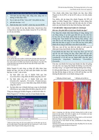 Tiết dịch âm đạo bất thường. Tổn thương lành tính ở cổ tử cung
Loạn khuẩn âm đạo (bacterial vaginosis)
2
Tiêu chuẩn Amsel chẩn đoán loạn khuẩn âm đạo.
1. Tiết dịch âm đạo đồng chất, trắng xám, nặng mùi và
không có biểu hiện viêm.
2. Sự có mặt của tế bào “clue cells” trên phiến âm đạo.
3. pH dịch âm đạo > 4.5.
4. Dịch âm đạo mùi “cá thối”, trước hay sau test KOH.
Cần ¾ tiêu chuẩn để xác lập chẩn đoán. Sensitivity) (Se)
và Specificity (Sp) của tiêu chuẩn Amsel là 70 và 94% khi
so với các test khác.
Hình 2: Clue cells
Là các tế bào biểu mô có nhiều vi khuẩn hình cầu bám dính trên bề mặt,
làm mất ranh giới màng tế bào và bào chất, giống hình ảnh “ kính mờ”.
Clue cells là yếu tố chỉ điểm loạn khuẩn âm đạo đáng tin cậy nhất. PPV
trong chẩn đoán loạn khuẩn âm đạo khi hiện diện tế bào này là 95%.
Nguồn: memorangapp.com
Điểm Nugent là một công cụ khác để chẩn đoán loạn
khuẩn âm đạo, chỉ căn cứ một cách đơn thuần vào hình
thái học vi sinh 2
, căn cứ trên:
I. Sự hiện diện của các vi khuẩn hình que lớn
(Lactobacillus): càng nhiều thì điểm càng nhỏ, từ 0-4
II. Sự hiện diện của các vi khuẩn hình que nhỏ
(Gardnerella vaginalis, Prevotella, Porphyromonas,
và Peptostreptococcus), hiện diện càng nhiều thì điểm
càng lớn, từ 0-4
III. Sự hiện diện của vi khuẩn hình que cong và cầu khuẩn
(Mobiluncus sp), càng nhiều thì điểm càng lớn, từ 0-2
Tổng của chúng gọi là điểm Nugent, có thể là từ 0 đến 10.
Điểm Nugent từ 7-10 được xem là có loạn khuẩn âm đạo.
Bảng 2: Bảng điểm Nugent
Điểm I Điểm II Điểm III
Lactobacillus Gardnerella Mobiluncus
Vi khuẩn Gram dương, hình
que lớn / Quang trường lớn
x1000
Vi khuẩn Gram âm hình que
thay đổi / Quang trường lớn
x1000
hoặc Vi khuẩn hình que nhỏ
với Gram thay đổi / Quang
trường lớn x1000
Trực khuẩn cong, Gram thay
đổi / Quang trường lớn x1000
0 > 30 0 0 0 0
1 5-30 1 <1 1 <5
2 1-4 2 1-4 2 5+
3 < 1 3 5-30
4 0 4 > 30
Tổng I+II+III. 0-3: Âm tính với BV. 4-6: Trung gian. 7+
: Dương tính với BV.
2
Điểm này được dùng chủ yếu trong nghiên cứu, do tính phức tạp của nó,
đòi hỏi phết nhuộm Gram phải được đọc bởi chuyên gia vi sinh có kinh
nghiệm. Điểm Nugent rất hiếm dùng trên lâm sàng.
Tiêu chuẩn chẩn đoán loạn khuẩn âm đạo theo điểm
Nugent có Se là 89% và Sp là 83% nếu so với tiêu chuẩn
Amsel.
Tuy nhiên, nếu áp dụng tiêu chuẩn Nugent, thì 50% số
người có điểm Nugent trên 7 không có triệu chứng lâm
sàng. Quan sát này thể hiện một lần nữa câu hỏi về khái
niệm của một khuẩn hệ âm đạo bình thường, lành mạnh.
VẤN ĐỀ ĐIỀU TRỊ LOẠN KHUẨN ÂM ĐẠO
Khi nào cần phải điều trị một loạn khuẩn âm đạo?
Tuy rằng tiêu chuẩn chẩn đoán không rõ ràng, nhưng với
các bằng chứng về sự kiên quan đến kết cục xấu trên thai
kỳ hay trên các thủ thuật, phẫu thuật sản phụ khoa của các
trường hợp “loạn khuẩn âm đạo không triệu chứng”, nên
việc điều trị các tình trạng này trong một số bối cảnh nhất
định như thai phụ có nguy cơ cao sanh non hay trước phẫu
thuật cắt tử cung có thể được xem như là cần thiết.
Đến nay, mọi nỗ lực xác định tác nhân có mối quan hệ
nhân-quả trong loạn khuẩn âm đạo đều thất bại.
Loạn khuẩn âm đạo được đặc trưng hay được gây bởi sự
sụp đổ của môi trường âm đạo, được phản ánh qua cấu
trúc của các trạng thái khuẩn hệ như sụt giảm thành phần
Lactobacilli và ưu thế của các thành phần yếm khí, gồm
Gardnerella, Atopobium, Mobiluncus, Clostridiales,
Prevotella.
Cấu trúc của khuẩn hệ trong loạn khuẩn âm đạo rất giống
với cấu trúc của trạng thái khuẩn hệ không Lactobacillus
tìm thấy trong ¼ số người bình thường không triệu chứng.
Có thể giả định rằng các vi sinh gây bệnh trong loạn khuẩn
âm đạo đã tận dụng cơ hội tạo ra bởi pH âm đạo cao bất
thường để phát triển và trở thành chủng ưu thế.
Hình 3: Heatmap của 100 phụ nữ bình thường (trái) và 100 có loạn
khuẩn âm đạo (phải). Hình dẫn từ nghiên cứu về microbiota của loạn
khuẩn âm đạo của Fredricks D. et al. (2012).
Ở các phụ nữ bình thường, không triệu chứng, khuẩn ưu thế của khuẩn
hệ là các chủng L. crispatus (cam) và L. iners (đỏ).
Ở các phụ nữ có loạn khuẩn âm đạo, Lactobacillus bị thay bằng các
khuẩn đa dạng.
Heatmap của các phụ nữ loạn khuẩn âm đạo rất giống như của các phụ
nữ có trạng thái khuẩn hệ kiểu IV-A hay IV-B.
Nguồn: fredhutch.org
 