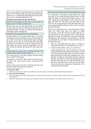 Tiết dịch âm đạo bất thường. Tổn thương lành tính ở cổ tử cung
Loạn khuẩn âm đạo (bacterial vaginosis)
3
Như vậy, loạn khuẩn âm đạo không phải là là một thực thể
đơn lẽ, mà là một hội chứng liên quan đến rất nhiều kiểu
khuẩn hệ, tạo ra những biểu hiện không khác biệt nhiều,
nếu so với các trạng thái khuẩn hệ sinh lý.
Phải điều trị loạn khuẩn âm đạo như thế nào?
Vấn đề của loạn khuẩn âm đạo là khi nào cần điều trị?
Điều trị cho ai? Và điều trị như thế nào?
Bất lực trong việc xác định nguyên nhân của loạn khuẩn
âm đạo cũng giải thích các khó khăn trong đáp ứng của
loạn khuẩn âm đạo với điều trị, thể hiện qua đáp ứng rất
biến động với điều trị kháng sinh.
Nên điều trị cho loạn khuẩn âm đạo có triệu chứng.
Dù rằng khuẩn hệ có khả năng tự điều chỉnh, và dù rằng
nhiều phụ nữ với triệu chứng lâm sàng của loạn khuẩn âm
đạo có thể tự khỏi nhờ vào đáp ứng thích nghi của khuẩn
hệ, nhưng với các phụ nữ có triệu chứng lâm sàng đồng
thời thỏa các tiêu chuẩn của Amsel thì việc điều trị là cần
thiết, nhằm vào việc giải quyết các than phiền chủ là tiết
dịch âm đạo bất thường ảnh hưởng đến chất lượng cuộc
sống.
Việc bổ sung các Lactobacillus có thể làm giảm tần xuất
tái phát của loạn khuẩn âm đạo sau điều trị.
Với các phụ nữ này, việc điều trị kháng sinh theo hướng
dẫn của CDC 2010 là hợp lý.
Trong điều trị, có thể chú ý đến các điều trị hỗ trợ trong đó
bao gồm việc cung cấp bổ sung Lactobacillus hay
probiotics.
Việc bổ sung các Lactobacillus có thể làm giảm tần xuất
tái phát của loạn khuẩn âm đạo sau điều trị.
Điều trị chọn lọc khi loạn khuẩn âm đạo không triệu chứng
Các trường hợp “loạn khuẩn âm đạo không triệu chứng
lâm sàng” là các trường hợp loạn khuẩn âm đạo với một
phần tiêu chuẩn của Amsel (hoặc Nugent) như có “Clue
cells” chẳng hạn, nhưng không có triệu chứng lâm sàng,
được phát hiện một cách tình cờ qua một khảo sát như
PAP test, hay trong trường hợp tiền phẫu phụ khoa, hay
trong trường hợp khám định kỳ có làm soi tươi và nhuộm
Gram dịch âm đạo.
Đối với các trường hợp này, có hai khả năng: (1) hoặc
người này thuộc kiểu trạng thái khuẩn hệ không
Lactobacillus với ưu thế yếm khí, (2) hoặc người này có
một khuẩn hệ bị rối loạn, nhưng bảo tồn về chức năng do
đáp ứng thích nghi của khuẩn hệ. Trong tình huống này,
nếu không có triệu chứng lâm sàng thì không có chỉ định
can thiệp điều trị. Tuy nhiên, với nhóm đặc biệt này, sẽ
cần phải điều trị khi:
1. Phải thực hiện phẫu thuật phụ khoa, can thiệp qua
đường âm đạo như cắt tử cung, đặt dụng cụ tử cung…
2. Có thai và thuộc nhóm có nguy cơ cao sanh non.
Trong trường hợp này, việc can thiệp sớm vào tình
trạng loạn khuẩn âm đạo không triệu chứng có thể là
có ích trong việc làm giảm nguy cơ sanh non, do khắc
phục được tiến trình viêm mạn ở màng bào thai. Lưu ý
rằng khi can thiệp cho loạn khuẩn âm đạo ở dạng chỉ
định này, can thiệp chỉ có hiệu quả dự phòng sanh non
nếu được thực hiện sớm, tức trước tuần thứ 20th
, trước
khi các cơ chế bệnh sinh của sanh non bị khởi động.
Trong chỉ định này, dường như Clindamycin sẽ có
hiệu quả hơn Metronidazole.
TÀI LIỆU ĐỌC THÊM
1. Obstetrics and gynecology 7th
edition. Tác giả Beckmann. Hợp tác xuất bản với ACOG. Nhà xuất bản Wolters Kluwer Health 2014.
TÀI LIỆU THAM KHẢO CHÍNH
1. Witkin SS, Linhares IM, Giraldo P. Bacterial flora of the female genital tract: function and immune regulation. Best Pract Res Clin Obstet Gynaecol. 2007
Jun;21(3):347-54.
2. Martin DH. The Microbiota of the Vagina and Its Influence on Women’s Health and Disease. Am J Med Sci. 2012 Jan; 343(1): 2–9.
 