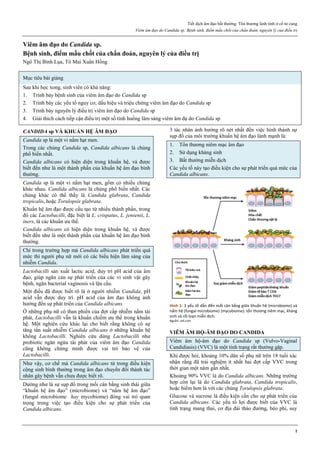 Tiết dịch âm đạo bất thường. Tổn thương lành tính ở cổ tử cung
Viêm âm đạo do Candida sp. Bệnh sinh, điểm mấu chốt của chẩn đoán, nguyên lý của điều trị
1
Viêm âm đạo do Candida sp.
Bệnh sinh, điểm mấu chốt của chẩn đoán, nguyên lý của điều trị
Ngô Thị Bình Lụa, Tô Mai Xuân Hồng
Mục tiêu bài giảng
Sau khi học xong, sinh viên có khả năng:
1. Trình bày bệnh sinh của viêm âm đạo do Candida sp
2. Trình bày các yếu tố nguy cơ, dấu hiệu và triệu chứng viêm âm đạo do Candida sp
3. Trình bày nguyên lý điều trị viêm âm đạo do Candida sp
4. Giải thich cách tiếp cận điều trị một số tình huống lâm sàng viêm âm đạ do Candida sp
CANDIDA sp VÀ KHUẨN HỆ ÂM ĐẠO
Candida sp là một vi nấm hạt men.
Trong các chủng Candida sp, Candida albicans là chủng
phổ biến nhất.
Candida albicans có hiện diện trong khuẩn hệ, và được
biết đến như là một thành phần của khuẩn hệ âm đạo bình
thường.
Candida sp là một vi nấm hạt men, gồm có nhiều chủng
khác nhau. Candida albicans là chủng phổ biến nhất. Các
chủng khác có thể thấy là Candida glabrata, Candida
tropicalis, hoặc Torulopsis glabrata.
Khuẩn hệ âm đạo được cấu tạo từ nhiều thành phần, trong
đó các Lactobacilli, đặc biệt là L. crispatus, L. jensenii, L.
iners, là các khuẩn ưu thế.
Candida albicans có hiện diện trong khuẩn hệ, và được
biết đến như là một thành phần của khuẩn hệ âm đạo bình
thường.
Chỉ trong trường hợp mà Candida albicans phát triển quá
mức thì người phụ nữ mới có các biểu hiện lâm sàng của
nhiễm Candida.
Lactobacilli sản xuất lactic acid, duy trì pH acid của âm
đạo, giúp ngăn cản sự phát triển của các vi sinh vật gây
bệnh, ngăn bacterial vaginosis và lậu cầu.
Một điều đã được biết rõ là ở người nhiễm Candida, pH
acid vẫn được duy trì. pH acid của âm đạo không ảnh
hưởng đến sự phát triển của Candida albicans.
Ở những phụ nữ có than phiền của đợt cấp nhiễm nấm tái
phát, Lactobacilli vẫn là khuẩn chiếm ưu thế trong khuẩn
hệ. Một nghiên cứu khác lại cho biết rằng không có sự
tăng tần suất nhiễm Candida albicans ở những khuẩn hệ
không Lactobacilli. Nghiên cứu dùng Lactobacilli như
probiotic ngăn ngừa tái phát của viêm âm đạo Candida
cũng không chứng minh được vai trò bảo vệ của
Lactobacilli.
Như vậy, cơ chế mà Candida albicans từ trong điều kiện
cộng sinh bình thường trong âm đạo chuyển đổi thành tác
nhân gây bệnh vẫn chưa được biết rõ.
Dường như là sự sụp đổ trong mối cân bằng sinh thái giữa
“khuẩn hệ âm đạo” (microbiome) và “nấm hệ âm đạo”
(fungal microbiome hay mycobiome) đóng vai trò quan
trọng trong việc tạo điều kiện cho sự phát triển của
Candida albicans.
3 tác nhân ảnh hưởng rõ nét nhất đến việc hình thành sự
sụp đổ của môi trường khuẩn hệ âm đạo lành mạnh là:
1. Tổn thương niêm mạc âm đạo
2. Sử dụng kháng sinh
3. Bất thường miễn dịch
Các yếu tố này tạo điều kiện cho sự phát triển quá mức của
Candida albicans.
Hình 1: 3 yếu tố dẫn đến mất cân bằng giữa khuẩn hệ (microbiome) và
nấm hệ (fungal microbiome) (mycobiome): tổn thương niêm mạc, kháng
sinh và rối loạn miễn dịch.
Nguồn: cell.com
VIÊM ÂM HỘ-ÂM ĐẠO DO CANDIDA
Viêm âm hộ-âm đạo do Candida sp (Vulvo-Vaginal
Candidiasis) (VVC) là một tình trạng rất thường gặp.
Khi được hỏi, khoảng 10% dân số phụ nữ trên 18 tuổi xác
nhận rằng đã trải nghiệm ít nhất hai đợt cấp VVC trong
thời gian một năm gần nhất.
Khoảng 90% VVC là do Candida albicans. Những trường
hợp còn lại là do Candida glabrata, Candida tropicalis,
hoặc hiếm hơn là với các chủng Torulopsis glabrata.
Glucose và sucrose là điều kiện cần cho sự phát triển của
Candida albicans. Các yếu tố lợi được biết của VVC là
tình trạng mang thai, cơ địa đái tháo đường, béo phì, suy
 