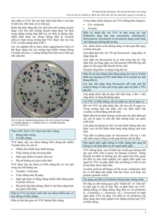 Tiết dịch âm đạo bất thường. Tổn thương lành tính ở cổ tử cung
Viêm âm đạo do Candida sp. Bệnh sinh, điểm mấu chốt của chẩn đoán, nguyên lý của điều trị
3
Xác nhận có VVC khi tìm thấy dưới kính hiển vi các bào
tử nấm nảy chồi hoặc sợi tơ nấm giả.
Hiếm khi phải dùng đến cấy nấm trên môi trường chuyên
dụng. Cấy trên môi trường chuyên dụng được chỉ định
trong những trường hợp thất bại với điều trị kháng nấm,
nhằm định danh các chủng không phải là Candida
albicans hoặc trong trường hợp VVC được xếp vào loại
VVC có biến chứng (theo CDC).
Các xét nghiệm kết tụ latex (latex agglutination tests) có
thể được dùng cho các trường hợp nhiễm chủng không
Candida albicans, vì chúng không biểu hiện sợi tơ nấm giả
trên mẫu thử.
Hình 6: Cấy tìm Candida không albicans trên môi trường ChromAgar
1 = Candida albicans; 2 = Candida krusei; 3 = Candida tropicalis.
Nguồn: life-worldwide.org
Theo CDC 2010, VVC được chia làm 2 dạng:
1. Không biến chứng
2. Có biến chứng
VVC được xếp vào nhóm không biến chứng khi nhiễm
Candida thỏa các yếu tố:
 Nhiễm đơn thuần hoặc thỉnh thoảng
 Triệu chứng từ nhẹ tới trung bình
 Nghi ngờ nhiễm Candida albicans
 Phụ nữ không suy giảm miễn dịch
VVC được xếp vào nhóm có biến chứng khi rơi vào một
trong các tình huống sau:
 Tái phát ≥ 4 lần/năm
 Triệu chứng mức độ nặng
 Nghi ngờ hoặc có bằng chứng nhiễm nấm không phải
Candida albicans
 Phụ nữ bị đái tháo đường, bệnh lý nội khoa nặng hoặc
suy giảm miễn dịch
Điều trị VVC tùy thuộc trước tiên vào nhóm nhiễm nào: có
hay không có biến chứng.
Điều trị khá đơn giản với VVC không biến chứng.
Có hai nhóm thuốc dùng là cho VVC không biến chứng là:
 Các -imidazole
 Nystatin
Điều trị chính đối với VVC là một trong các loại
Imidazoles tổng hợp như miconazole, clotrimazole,
butoconazole, tioconazole và terconazole dạng cream hoặc
viên dùng qua đường đặt âm đạo.
Các nhóm thuốc azole đường uống có liên quan đến nguy
cơ tăng men gan.
Liệu pháp đơn liều với 150 mg fluconazole cũng được sử
dụng rộng rãi.
Liều thấp của fluconazole là an toàn trong thai kỳ. Ghi
nhận liều cao hàng ngày của fluconazole (400-800 mg mỗi
ngày) có liên quan đến khuyết tật lúc sinh.
Nystatin cũng được sử dụng trong thai kỳ.
Mặc dù các loại kháng nấm thông dụng cho một tỷ lệ khỏi
bệnh cao, khoảng 20-30% bệnh nhân sẽ bị tái phát sau một
tháng điều trị.
Lúc này, liệu pháp uống fluconazole mỗi tuần một lần
trong 6 tháng có hiệu quả trong ngăn ngừa tái phát ở 50%
phụ nữ.
Liệu pháp thuốc đặt âm đạo mỗi tuần hoặc 2 lần 1 tuần
cũng được sử dụng để phòng ngừa.
Với VVC có biến chứng, cần xác định các yếu tố nguy cơ.
Đối với VVC tái phát nhiều lần, cần tìm yếu tố nguy cơ.
Trong trường hợp cần thiết, nên cấy định danh loại
Candida và làm kháng sinh đồ nấm.
Bệnh nhân bị tái phát thường xuyên nên cẩn thận đánh giá
các yếu tố nguy cơ như đái tháo đường hoặc suy giảm
miễn dịch.
Liệu pháp dự phòng tại chỗ với một thuốc kháng nấm nên
được xem xét khi bệnh nhân đang dùng kháng sinh toàn
thân.
Việc điều trị phòng ngừa với fluconazole 150 mg 1 viên
mỗi tuần trong 6 tháng có thể giúp đỡ hạn chế tái phát.
Nếu người phối ngẫu không có triệu chứng lâm sàng thì
không có chỉ định điều trị cho người phối ngẫu.
VVC không được xem là bệnh lây truyền qua đường tình
dục nên CDC (The Centers for Disease Control) không
khuyến cáo điều trị thường quy cho người bạn tình, ngoại
trừ điều trị theo kinh nghiệm cho người phối ngẫu của
người bị VVC tái phát nhiều lần mà không có bất cứ yếu
tố nào khác được nhận diện.
Candida glabrata đề kháng với tất cả các -imidazoles. Khi
đó có thể dùng liệu pháp viên bao boric acid hoặc tím
gentian (gentian violet).
Tác dụng của điều trị Probiotics không được chứng minh.
Dù rằng sự mất tương quan giữa “khuẩn hệ” và “nấm hệ”
bị nghi ngờ là yếu tố thúc đẩy sự phát triển của VVC,
nhưng không có bằng chứng rằng điều trị với probiotics
(L. acidophilus, L. rhamnosus và L. fermentum) sẽ ngăn
ngừa được VVC tái phát. Các điều trị với probiotics chỉ
được dùng theo kinh nghiệm cho những trường hợp VVC
có biến chứng.
 