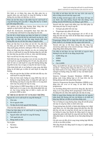 Quản lý một trường hợp xuất huyết tử cung bất thường
Quản lý xuất huyết tử cung bất thường ở phụ nữ độ tuổi sinh sản
2
Hỏi bệnh sử và khám lâm sàng cẩn thận giúp tìm ra
nguyên nhân của xuất huyết tử cung bất thường và định
hướng cho các khảo sát tiếp theo và xử trí.
Khảo sát cận lâm sàng sơ cấp nhằm loại trừ xuất huyết tử
cung bất thường liên quan đến 3 tháng đầu thai kỳ và đánh
giá tình trạng thiếu máu.
Xét nghiệm cận lâm sàng thường được dùng như xét
nghiệm sơ cấp là β-hCG để loại trừ có thai.
Huyết đồ, hematocrite, hemoglobin được thực hiện cho
các trường hợp xuất huyết tử cung nặng hay kéo dài.
Sau khi đã có định hướng qua thăm hỏi bệnh sử và khám
lâm sàng, và sau khi đã loại trừ xuất huyết của thai kỳ, cần
thực hiện các khảo sát cận lâm sàng chuyên biệt dưới
hướng dẫn của các chỉ báo lâm sàng về nguyên nhân.
Khảo sát tiếp theo là các khảo sát nội tiết. Tùy dấu hiệu
tìm thấy qua hỏi bệnh sử và khám thực thể, gồm: chức
năng tuyến giáp, prolactin, androgen, FSH, LH, estrogen.
Khảo sát đông máu được khuyến cáo cho các trường hợp
có tiền sử xuất huyết tử cung bất thường nặng lúc mới dậy
thì, bản thân hay gia đình có tiền sử chảy máu bất thường.
Pap’s test để loại trừ chảy máu từ cổ tử cung.
Sinh thiết nội mạc tử cung được xem xét cho các phụ nữ bị
xuất huyết tử cung bất thường trên 45 tuổi, hay phụ nữ trẻ
dưới 45 tuổi có xuất huyết tử cung bất thường không đáp
ứng điều trị nội, hay có nguy cơ ung thư nội mạc tử cung.
Chẩn đoán hình ảnh và soi buồng tử cung cung cấp thêm
thông tin để đánh giá và điều trị xuất huyết tử cung bất
thường.
 Siêu âm ngả âm đạo là khảo sát hình ảnh đầu tay cho
xuất huyết tử cung bất thường.
 Siêu âm bơm nước buồng tử cung (SIS) hay nội soi
buồng tử cung thường được sử dụng khi nghi ngờ có
bất thường của lòng tử cung như nhân xơ tử cung dưới
niêm mạc hay polyp nội mạc tử cung.
 Cộng hưởng từ (MRI bụng-chậu) có thể có ích trong
bệnh tuyến cơ tử cung và các chẩn đoán phân biệt của
nó, hay trong trường hợp có khối u tuyến yên tiết
prolactin (MRI sọ não).
XỬ TRÍ XUẤT HUYẾT TỬ CUNG BẤT THƯỜNG
Nguyên tắc xử trí xuất huyết tử cung bất thường là
1. Cầm máu
2. Xử trí nguyên nhân
3. Tái lập chu kỳ kinh nguyệt bình thường
Chọn lựa biện pháp điều trị
Chọn lựa biện pháp xử trí xuất huyết tử cung bất thường
dựa trên nhiều yếu tố:
1. Nguyên nhân xuất huyết tử cung bất thường
2. Tuổi người phụ nữ
3. Mong muốn có thai
Xử trí gồm
 Nội khoa
 Ngoại khoa
Các điều trị nội khoa chủ yếu cho mục đích cầm máu là
điều trị bằng steroid sinh dục ngoại sinh.
Điều trị bằng steroid ngoại sinh có thể được kết hợp với
các thuốc cầm máu không chuyên biệt như kháng viêm
không steroid (NSAID) hay các kháng ly giải fibrin.
Steroid sinh dục ngoại sinh nhằm mục tiêu khôi phục lại
tình trạng nội mạc tử cung bị sụp đổ.
 Estrogen gây phát triển nội mạc
 Progestogen gây phân tiết nội mạc
Một điều cần lưu ý rằng progestogen chỉ có thể có tác
dụng nếu như nội mạc trước đó đã nhận được estrogen nội
sinh hay ngoại sinh.
Progestogen không thể tác dụng trên một nội mạc không
được chuẩn bị với estrogen nội hay ngoại sinh trước đó.
Steroid sinh dục có thể được dùng đơn độc từng loại
steroid hay phối hợp cả hai steroid sinh dục. Chúng có thể
dùng bằng nhiều đường khác nhau.
Các điều trị nội khoa cho mục đích điều trị nguyên nhân
thường là các nội tiết có tác động chuyên biệt:
 GnRH đồng vận
 SERM
 SPRM
 Các LASDS
Đồng vận GnRH kéo dài gây một tình trạng “cắt tuyến yên
nội khoa”. Thường được dùng cho điều trị u-xơ cơ tử cung
hay bệnh tuyến-cơ tử cung, thông qua triệt nguồn cung cấp
estrogen từ buồng trứng của nhân xơ hay của bệnh tuyến-
cơ tử cung.
Selective Estrogen Receptor Modulator (SERM) gây
phóng noãn trong những hợp có rối loạn kiểu chu kỳ
không phóng noãn (đa nang buồng trứng)
Selective Progesterone Receptor Modulator (SPRM) có tác
động trên các u-xơ cơ tử cung, là các khối lệ thuộc
progesterone.
Các hệ thống phóng thích steroid tác dụng dài, đặc biệt là
dụng cụ tử cung phóng thích progestogen (LNG-IUD) có
tác dụng trên các chảy máu nguồn gốc nội mạc tử cung
Điều trị ngoại khoa thường chủ yếu dùng cho các nguyên
nhân thuộc bất thường cấu trúc mà không có chỉ định nội
khoa hay thất bại với điều trị nội khoa đúng cách.
Nội soi buồng tử cung thường được dùng để cắt đốt polyp
nội mạc tử cung hay nhân xơ dưới niêm mạc.
Trong trường hợp cần thiết và bệnh nhân không còn ý định
sanh thêm con, các biện pháp mang tính phá hủy như đốt
phá hủy nội mạc tử cung hay cắt nội mạc tử cung qua nội
soi buồng tử cung, hay thuyên tắc động mạch tử cung để
ngưng hay giảm xuất huyết tử cung một cách lâu dài. Bệnh
nhân phải được tư vấn rằng đây là các biện pháp không hồi
phục.
Chỉ nên xem xét đến cắt tử cung trong trường hợp thất bại
với tất cả các điều trị khác.
Nhớ rằng thuyên tắc động mạch tử cung có ý nghĩa ngang
với cắt tử cung.
 