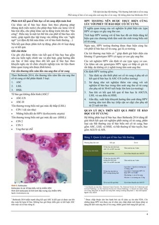 Tiết dịch âm đạo bất thường. Tổn thương lành tính ở cổ tử cung
Phết mỏng tế bào cổ tử cung tầm soát ung thư cổ tử cung. Hệ thống phân loại Bethesda 2014
4
Phân tích kết quả tế bào học cổ tử cung điện toán hoá
Các khảo sát tế bào học được làm theo phương pháp
nhúng dịch (nền nước) cho phép thực hiện các lame với tế
bào trải đều, cho phép khảo sát tự động trước khi đọc “thủ
công”. Điều này là một lợi thế lớn của phết tế bào học nền
nước, giúp người đọc tập trung vào những khu vực “nghi
ngờ” (có đậm độ bắt màu khác với tế bào bình thường…)
Nếu kết quả được phân tích tự động, phải chỉ rõ loại dụng
cụ và kết quả.
Ghi chú thêm
Các ghi chú được thêm vào kết quả tế bào học bao gồm
nêu các kiến nghị chính xác và phù hợp, giúp hướng dẫn
các bác sĩ lâm sàng theo dõi kết quả tế bào học theo
khuyến nghị các tổ chức chuyên nghiệp (các tài liệu tham
khảo quan trọng nên được đính kèm).
Các tổn thương tiền xâm lấn của ung thư cổ tử cung
Theo Bethesda 2014, tổn thương tiền xâm lấn của ung thư
cổ tử cung có thể phân thành 3 loại:
1. ASC
2. LSIL
3. HSIL
Tế bào gai không điển hình (ASC)1
 ASC-US
 ASC-H
Tổn thương trong biểu mô gai mức độ thấp (LSIL)
 CIN 1 (dị sản nhẹ)
 Những biến đổi do HPV (koilocytotic atypia)
Tổn thương trong biểu mô gai mức độ cao (HSIL):
 CIN 2
 CIN 3
 Ung thư tại chỗ
Hình 5: Koilocytes
Koilocytes là các tế bào biểu mô bị nhiễm HPV.
Hình ảnh koilocytes là hình ảnh đặc trưng của nhiễm HPV.
Nguồn: brooksidepress.org
1
Bethesda 2014 nhấn mạnh rằng kết quả ASC là kết quả có được sau khi
đọc toàn bộ lame tế bào. Không bao giờ được diễn giải và kết luận ASC
trên một vài tế bào riêng lẽ.
HPV TESTING NÊN ĐƯỢC THỰC HIỆN CÙNG
LÚC VỚI PHẾT TẾ BÀO HỌC CỔ TỬ CUNG
Ý nghĩa quan trọng của xét nghiệm là phát hiện các type
HPV có nguy cơ gây ung thư cao.
Tích hợp HPV testing với tế bào học đã cải thiện đáng kể
hiệu quả của chương trình tầm soát tân sinh trong biểu mô
cổ tử cung.
Ngày nay, HPV testing thường được thực hiện cùng lúc
với phết tế bào học cổ tử cung, gọi là co-testing.
Các kit thương mại hiện có 2
giúp đánh giá hiện diện của
khoảng 15 genotypes HPV có nguy cơ cao gây ung thư.
Các xét nghiệm HPV cần định rõ các type nguy cơ cao.
Các khảo sát các genotypes HPV nguy cơ thấp có giá trị
rất thấp, do không có ý nghiã trong tầm soát ung thư.
Chỉ định HPV testing gồm:
1. Xác định sự cần thiết phải soi cổ tử cung ở phụ nữ có
kết quả tế bào học là ASC-US (reflex testing)
2. Sử dụng như xét nghiệm thêm vào cùng với xét
nghiệm tế bào học trong tầm soát ung thư cổ tử cung
cho phụ nữ từ 30-65 tuổi hoặc lớn hơn (co-testing)
3. Sau khi có kết quả kết quả tế bào học là ASCUS,
LSIL và sau điều trị HSIL
4. Gần đây, xuất hiện khuynh hướng tầm soát dùng HPV
testing như test đầu tay (tiếp cận sơ cấp) cho phụ nữ
từ 25 tuổi trở lên.
QUẢN LÝ DỰA TRÊN KẾT QUẢ PHẾT TẾ BÀO
HỌC CỔ TỬ CUNG
Hệ thống phân loại tế bào học theo Bethesda 2014 dùng để
giải thích kết quả xét nghiệm phết mỏng cổ tử cung, phân
loại các bất thường của tế bào biểu mô cổ tử cung, bao
gồm ASC, LSIL và HSIL và bất thường tế bào tuyến, bao
gồm AGUS và AIS.
Bảng 3: Quản lý kết quả tế bào học bất thường
Phương pháp tầm soát Kết quả Xử trí
Tế bào học đơn thuần
Tế bào học âm tính hoặc
ASC-US và HPV âm tính
Tầm soát lại sau 3 năm
Các kết quả khác Xử trí theo khuyến cáo ASCCP
Co-testing
Tế bào học âm tính, HPV
testing âm tính hoặc
ASC-US và HPV âm tính
Tầm soát lại sau 5 năm
Tế bào học âm tính và
HPV testing dương tính
Lựa chọn 1: Lặp lại co-testing sau
12 tháng (B)*
Lựa chọn 2: Genotypes HPV 16
hoặc HPV 16/18 (B)*
Nếu dương  soi cổ tử cung
Nếu âm  co-testing sau 12 thg
Tất cả các kết quả khác Xử trí theo khuyến cáo ASCCP
* Các khuyến cáo dựa theo: American Cancer Society, The American Society for Colposcopy and
Cervical Pathology, và The American Society for Clinical Pathology. A: khuyến cáo mạnh, chứng
cứ rõ ràng, hằng định. B: khuyến cáo trung bình, chứng cứ không hằng định. C: theo kinh nghiệm.
Nguồn: ACS, ASCCP
2
Được chấp thuận cho lưu hành bởi các tổ chức uy tín như FDA. Chỉ
những dạng HPV test được các tổ chức này chấp nhận mới được phép sử
dụng để tầm soát ung thư cổ tử cung, nhằm giảm tình trạng kết quả sai.
 