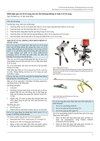 Tiết dịch âm đạo bất thường. Tổn thương lành tính ở cổ tử cung
Biểu hiện qua soi cổ tử cung của các tổn thương không ác tính ở cổ tử cung
1
Biểu hiện qua soi cổ tử cung của các tổn thương không ác tính ở cổ tử cung
Ngô Thị Bình Lụa, Tô Mai Xuân Hồng
Mục tiêu bài giảng
Sau khi học xong, sinh viên có khả năng:
1. Trình bày được vai trò và chỉ định thực hiện soi cổ tử cung trong chẩn đoán bệnh lý cổ tử cung
2. Trình bày được các tiến trình thực hiện soi cổ tử cung
3. Trình bày được bảng phân loại kết quả dùng trong soi cổ tử cung
4. Trình bày được các hình ảnh tổn thương không ác tính ở cổ tử cung trên soi cổ tử cung
5. Giải thích được một số thay đổi cổ tử cung trên phết tế bào và soi cổ tử cung
SOI CỔ TỬ CUNG TRONG CHẨN ĐOÁN BỆNH LÝ
CỔ TỬ CUNG
Soi cổ tử cung là kỹ thuật thực hiện quan sát cổ tử cung
dưới một hệ thống phóng đại quang học (máy soi cổ tử
cung), nhằm đánh giá các tổn thương ở cổ tử cung về kích
thước, vị trí, đặc điểm, đồng thời hướng dẫn sinh thiết cổ
tử cung và/hoặc nạo kênh cổ tử cung (endocervical
curettage) (ECC) để thiết lập chẩn đoán xác định tổn
thương cổ tử cung ở mức độ mô học.
Như vậy, soi cổ tử cung là biện pháp thứ cấp, đi sau và có
trách nhiệm hoàn tất tiến trình tầm soát và chẩn đoán bệnh
lý cổ tử cung.
Soi cổ tử cung được thực hiện sau khi đã có kết quả phết
mỏng cổ tử cung.
Thời điểm thực hiện soi cổ tử cung là vào N8-N12 của chu
kỳ kinh. Thông thường, nên hẹn soi cổ tử cung sau sạch
kinh được 3 ngày.
Cấu tạo của máy soi cổ tử cung gồm hệ thống kính phóng
đại quang học và hệ thống phụ.
Máy soi cổ tử cung gồm 2 hệ thống: hệ thống quang học
(hệ thống kính) và hệ thống phụ.
Hệ thống kính gồm:
 2 thị kính
 Hệ thống vật kính (thấu kính) có độ dài tiêu cự (focus
length) 200-350 mm. Hệ thống này có khả năng tạo
được một độ phóng đại quang học (optical zoom) 0.6-
1.6 lần.
 Nguồn sáng 30 watts sử dụng đèn halogen hoặc đèn
LED, được trang bị kính lọc ánh sáng (red-free hay
green filter).
Hệ thống phụ gồm:
 Giá đỡ máy soi
 Thiết bị hỗ trợ: màn hình, camera, máy in và máy tính
Soi cổ tử cung dùng các dung dịch Acid Acetic 5% và
Lugol 1% để khảo sát tổn thương.
Các dụng cụ phải trang bị cho soi cổ tử cung gồm:
 Dung dịch NaCl 0.9%, Acid Acetic 3% và Lugol 1%
 Dụng cụ soi: Mỏ vịt, bông gòn, kẹp hình tim
 Dụng cụ bấm sinh thiết: kềm bấm sinh thiết, muỗng
rỗng nạo kênh, lọ bệnh phẩm chứa formaldehyd 4%
Hình 1: Máy soi cổ tử cung
Máy soi cổ tử cung là một hệ thống quang học gồm hệ thống vật kính và
thị kính (1a, trái), kết nối với các thiết bị ngoại vi cho phép truy xuất hình
ảnh (1b, phải).
Nguồn: medilor.be (1a) / keyword-suggestions.com (1b)
Hình 2: Kềm bấm sinh thiết qua soi cổ tử cung
Nguồn: surtex-instruments.co.uk
Soi cổ tử cung phải được thực hiện theo tiến trình gồm 3
bước bắt buộc:
1. Soi cổ tử cung không chuẩn bị
2. Soi cổ tử cung sau bôi acid acetic 5%
3. Soi cổ tử cung sau bôi Lugol 1%
Soi cổ tử cung không chuẩn bị sau khi làm sạch cổ tử cung
bằng nước muối sinh lý
 Quan sát dưới ánh sáng trắng giúp quan sát được có
bạch sản (leukoplasia), nang Naboth (Naboth
Follicular) (NF) hay không
 Quan sát dưới ánh sáng xanh giúp quan sát được có
hình ảnh mạch máu bất thường hay không
 