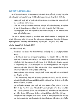 PAP TEST VÀ BETHESDA 2014
Hệ thống Bethesda được tạo ra nhằm mục đích thiết lập và diễn giải các thuật ngữ, báo
cáo kết quả tế bào học cổ tử cung. Hệ thống Bethesda nhằm vào 3 nguyên lý chính yếu:
- Thống nhất thuật ngữ để truyền tải những thông tin chính từ phòng xét nghiệm tế
bào học đến các nhà lâm sàng.
- Đồng hoá thuật ngữ cho tiếng nói chung giữa giải phẫu bệnh và phòng xét nghiệm
tế bào, dễ dàng sử dụng và chấp nhận trên nhiều vùng miền địa lý khác nhau.
- Thuật ngữ phải phản ánh được những hiểu biết đương đại về tiến trình tân sinh
trong biểu mô cổ tử cung.
Trải qua ba thập kỷ, cùng với sự phát triển mạnh mẽ của Internet và những thay đổi
nhanh chóng trong nhiều lĩnh vực của tầm soát, phòng ngừa và quản lý ung thư cổ tử cung,
hệ thống báo cáo tế bào học Bethesda đã cập nhật thay đổi 3 lần (1991, 2001, 2014).
Những thay đổi của Bethesda 2014
Thay đổi trong thuật ngữ:
1. Khuyến cáo báo cáo các thay đổi lành tính của tế bào nội mạc tử cung ở phụ nữ trên
45 tuổi
Lý do: Mặc dù các tế bào nội mạc tử cung bị bong tróc được tìm thấy vào thời điểm
hành kinh và pha tăng sinh của chu kỳ kinh nguyệt là bình thường nhưng đối với phụ
nữ đã mãn kinh đây được xem là bất thường và có khả năng làm tăng lên nguy cơ
có tăng sinh nội mạc tử cung. Hướng dẫn của ASCCP đề nghị báo cáo tình trạng này
nhằm mục đích tăng giá trị tiên đoán việc đánh giá mô học nội mạc tử cung ở phụ
nữ lớn hơn 45 tuổi nếu tìm thấy tế bào bất thường.
2. Không phân loại mới cho những trường hợp tổn thương trong biểu mô LSIL có vài tế
bào đồng tồn tại HSIL
Lý do: Thỉnh thoảng, trong mẫu tế bào học ghi nhận tính chất tế bào nằm giữa mức
LSIL và HSIL; Cần thiết quan sát kỹ lưỡng hình thái học tế bào sẽ có tính chất phân
định rõ hoặc LSIL, hoặc HSIL.
Trong hệ thống Bethesda 2001, thuật ngữ “LSIL, không thể loại trừ HSIL” (LSIL-H)
được đề cập. Tuy nhiên, trong Bethesda 2014, các hướng dẫn xử trí tất cả nên phân
loại 2 cấp bậc gồm LSIL và HSIL; mà không thêm một phân cấp trung gian, để tránh
gây nhầm lẫn cho nhà lâm sàng và gây ra những xử trí quá mức, không phù hợp.
Trong trường hợp không thể phân loại SIL là mức độ thấp (low-grade) hay mức độ
cao (high-grade), diễn giải về một diễn tiến tự nhiên không chắc chắn ( có thể diễn
 