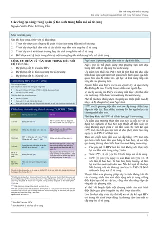 Tân sinh trong biểu mô cổ tử cung
Các công cụ dùng trong quản lý tân sinh trong biểu mô cổ tử cung
1
Các công cụ dùng trong quản lý tân sinh trong biểu mô cổ tử cung
Nguyễn Vũ Hà Phúc, Lê Hồng Cẩm
Mục tiêu bài giảng
Sau khi học xong, sinh viên có khả năng:
1. Trình bày được các công cụ để quản lý tân sinh trong biểu mô cổ tử cung
2. Trình bày được lịch tầm soát và các chiến lược tầm soát ung thư cổ tử cung
3. Trình bày cách xử trí một trường hợp tân sinh trong biểu mô cổ tử cung
4. Biết được các kỹ thuật trong điều trị một trường hợp tân sinh trong biểu mô cổ tử cung
CÔNG CỤ QUẢN LÝ TÂN SINH TRONG BIỂU MÔ
CỔ TỬ CUNG
1. Dự phòng cấp 1: Vaccine HPV
2. Dự phòng cấp 2: Tầm soát ung thư cổ tử cung
3. Dự phòng cấp 3: Điều trị CIN
Tiêm phòng HPV (ACIP 1
, 2012)
Tiêm phòng thường qui
(mức khuyến cáo: mạnh, mức chứng cứ: trung bình)
 Trẻ gái 11-12 tuổi: HPV4 hay HPV2. Có thể bắt đầu từ năm 9 tuổi
 Trẻ trai 11-12 tuổi: HPV4
Nếu chưa được tiêm phòng thường qui
 Phụ nữ 13-26 tuổi
 Nam giới 13-21 tuổi. Có thể đến 26 tuổi
 Nam giới có quan hệ tình dục đồng tính nên tiêm đến 26 tuổi, nếu chưa được tiêm trước đó
Chiến lược tầm soát ung thư cổ tử cung * (ACOG 2
, 2009)
Dân số Phương pháp tầm soát Ghi chú
< 21 tuổi Không tầm soát (A)
Bất kể tuổi khởi đầu hoạt động tình
dục hoặc có hành vi là yếu tố nguy cơ
21-29 tuổi Tế bào học đơn thuần mỗi 3 năm (A)
Không khuyến cáo tầm soát bằng
HPV testing đơn thuần (A)
30-65 tuổi
HPV và tế bào học mỗi 5 năm ** (A)
Tế bào học mỗi 3 năm *** (A)
Không nên tầm soát hàng năm (A)
> 65 tuổi
Ngưng tầm soát, nếu trước đó đã tầm
soát đầy đủ và âm tính **** (A)
Phụ nữ có tiền căn CIN 2, CIN 3 ung
thư tuyến tại chỗ hay ung thư cổ tử
cung nên tiếp tục tầm soát ít nhất 20
năm (B)
Đã cắt tử
cung toàn
phần
Không tầm soát (A)
Áp dụng cho phụ nữ không còn cổ tử
cung và không có tiền căn CIN 2, CIN
3 ung thư tuyến tại chỗ hay ung thư cổ
tử cung trong vòng 20 năm (A)
Đã tiêm
ngừa HPV
Tầm soát như người không tiêm ngừa
(C)
Phụ nữ có tiền căn ung thư cổ tử cung, có nhiễm HIV, bị ức chế miễn dịch không nên tầm soát
thường quy theo hướng dẫn (A)
* Các khuyến cáo dựa theo: American Cancer Society, The American Society for Colposcopy and
Cervical Pathology, và The American Society for Clinical Pathology. A: khuyến cáo mạnh, chứng
cứ rõ ràng, hằng định. B: khuyến cáo trung bình, chứng cứ không hằng định. C: theo kinh nghiệm.
** Ưu tiên.
*** Chấp nhận được nhưng không phải là lựa chọn tối ưu.
**** Kết quả tầm soát âm tính đầy đủ được định nghĩa là có 3 kết quả tầm soát tế bào học âm tính
chính thức hoặc có 2 kết quả co-testing chính thức âm tính trong vòng 10 năm trước, kết quả gần
nhất phải được thực hiện trong 5 năm trước.
Nguồn: ACOG, ACS, ASCCP
1
Xem bài Vaccine HPV
2
Xem bài Phết tế bào học cổ tử cung
Pap’s test là phương tiện tầm soát sơ cấp kinh điển.
Pap’s test có thể được dùng như phương tiện đơn độc
trong tầm soát sơ cấp ung thư cổ tử cung.
Ưu điểm lớn nhất của Pap’s test là tính khả thi cho việc
triển khai tầm soát trên bình diện chiến lược quốc gia, liên
quan đến vấn đề nhân lực, vật lực và khả năng tiếp cận
rộng rãi của phương tiện.
Nhược điểm của Pap’s test là cả sensitivity và specificity
đều không đủ cao. Test lệ thuộc nhiều vào người đọc.
Vì các lý do này mà Pap’s test đang mất dần vị trí thứ nhất
của nó trong chiến lược tầm soát ung thư cổ tử cung.
Phết tế bào học nhúng dịch cho phép cải thiện phần nào độ
nhạy và độ chuyên biệt của Pap’s test.
HPV test là phương tiện tầm soát sơ cấp trong chiến lược
tiếp cận hiện đại. Tuy nhiên, test này đòi hỏi nguồn lực của
chương trình tầm soát.
Phối hợp khảo sát HPV và tế bào học gọi là co-testing.
Ưu điểm của phương pháp tầm soát này là: nếu so với sử
dụng xét nghiệm tế bào học đơn thuần để tầm soát với
cùng khoảng cách giữa 2 lần tầm soát, thì một kết quả
HPV test cho kết quả âm tính sẽ cho phép đảm bảo rằng
nguy cơ có CIN 3+
sẽ thấp hơn.
Theo đó, chiến lược tầm soát sơ cấp bằng HPV test hiệu
quả hơn chiến lược tầm soát bằng tế bào học, và có hiệu
quả tương đương như chiến lược tầm soát bằng co-testing.
 Các phụ nữ có HPV test âm tính không nên thực hiện
lại test tầm soát trong vòng 3 năm.
 Nếu HPV (+) với type 16, 18 nên được soi cổ tử cung.
 HPV (+) với type nguy cơ cao khác với type 16, 18
nên làm tế bào học. Tế bào học bình thường, sẽ làm
lại test tầm soát một năm sau. Nếu kết quả tế bào học
bất thường với tổn thương cao hơn là ASC-US bệnh
nhân nên được soi cổ tử cung.
Nhược điểm của phương pháp này là tính không khả thi
của chương trình tầm soát diện rộng nếu ở trong những
điều kiện hạn chế về vật lực, cũng như khả năng tiếp cận
rộng rãi của phương tiện.
Vì thế, khi hoạch định một chương trình tầm soát bình
diện Quốc gia, yếu tố nguồn lực phải được cân nhắc.
Lưu đồ dưới dây trình bày thái độ xử trí các kết quả HPV
test trong bối cảnh được dùng là phương tiện tầm soát sơ
cấp ung thư cổ tử cung.
 