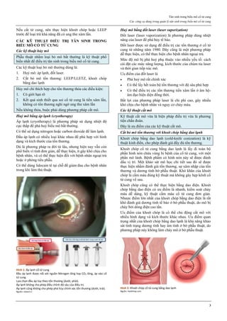 Tân sinh trong biểu mô cổ tử cung
Các công cụ dùng trong quản lý tân sinh trong biểu mô cổ tử cung
3
Nếu cắt tử cung, nên thực hiện khoét chóp hoặc LEEP
trước để loại trừ khả năng đã có ung thư xâm lấn.
CÁC KỸ THUẬT ĐIỀU TRỊ TÂN SINH TRONG
BIỂU MÔ CỔ TỬ CUNG
Các kỹ thuật hủy mô
Phẫu thuật nhằm loại bỏ mô bất thường là kỹ thuật phổ
biến nhất để điều trị tân sinh trong biểu mô cổ tử cung.
Các kỹ thuật loại bỏ mô thường dùng là:
1. Huỷ mô: áp lạnh, đốt laser.
2. Cắt bỏ mô tổn thương: LEEP/LLETZ, khoét chóp
bằng dao lạnh
Hủy mô chỉ thích hợp cho tổn thương thỏa các điều kiện:
1. Có giới hạn rõ
2. Kết quả sinh thiết qua soi cổ tử cung là tiền xâm lấn,
không có tổn thương nghi ngờ ung thư xâm lấn
Nếu không thỏa, buộc phải dùng phương pháp cắt mô.
Huỷ mô bằng áp lạnh (cryotherapy)
Áp lạnh (cryotherapy) là phương pháp sử dụng nhiệt độ
cực thấp để phá huỷ biểu mô bất thường.
Có thể sử dụng nitrogen hoặc carbon dioxide để làm lạnh.
Đầu áp lạnh có nhiều loại khác nhau để phù hợp với hình
dạng và kích thước của tổn thương.
Dù là phương pháp ra đời từ lâu, nhưng hiện nay vẫn còn
phổ biến vì tính đơn giản, dễ thực hiện, ít gây khó chịu cho
bệnh nhân, và có thể thực hiện đối với bệnh nhân ngoại trú
hoặc ở phòng tiểu phẫu.
Có thể dùng lidocain tê tại chỗ để giảm đau cho bệnh nhân
trong khi làm thủ thuật.
Hình 1: Áp lạnh cổ tử cung
Đầu áp lạnh được nối với nguồn Nitrogen lỏng hay CO2 lỏng, áp vào cổ
tử cung.
Lựa chọn đầu áp tùy theo tổn thương (dưới, phải).
Áp lạnh không cho phép điều chỉnh độ sâu của điều trị.
Áp lạnh cũng không cho phép phá hủy chính xác tổn thương (dưới, trái).
Nguồn: ziotech.ir
Huỷ mô bằng đốt laser (laser vaporization)
Đốt laser (laser vaporization) là phương pháp dùng nhiệt
năng của laser để phá hủy tế bào.
Đốt laser được sử dụng để điều trị các tổn thương ở cổ tử
cung từ những năm 1980. Đây cũng là một phương pháp
dễ thực hiện, có thể thực hiện cho bệnh nhân ngoại trú.
Mức độ mô bị phá huỷ phụ thuộc vào nhiều yếu tố: cách
cài đặt các mức năng lượng, kích thước của chùm tia laser
và thời gian tiếp xúc mô.
Ưu điểm của đốt laser là
 Phá huỷ mô rất chính xác
 Có thể lấy hết toàn bộ tổn thương với độ sâu phù hợp
 Có thể điều trị các tổn thương tiền xâm lấn ở âm hộ-
âm đạo hiện diện đồng thời.
Bất lợi của phương pháp laser là chi phí cao, gây nhiều
khó chịu cho bệnh nhân và nguy cơ chảy máu.
Các kỹ thuật cắt mô
Kỹ thuật cắt mô vừa là biện pháp điều trị vừa là phương
tiện chẩn đoán.
Đây là ưu điểm của các kỹ thuật cắt mô.
Cắt bỏ mô tổn thương với khoét chóp bằng dao lạnh
Khoét chóp bằng dao lạnh (cold-knife conization) là kỹ
thuật kinh điển, cho phép đánh giá đầy đủ tổn thương.
Khoét chóp cổ tử cung bằng dao lạnh là lấy đi toàn bộ
phần hình nón chứa vùng bị bệnh của cổ tử cung, với một
phần mô lành. Bệnh phẩm có hình nón này sẽ được đánh
dấu vị trí. Một khảo sát mô học chi tiết sau đó sẽ được
thực hiện nhằm đánh giá tổn thương, sự xâm nhập của tổn
thương và dương tính bờ phẫu thuật. Khó khăn của khoét
chóp là cầm máu đúng kỹ thuật mà không gây hẹp kênh cổ
tử cung về sau.
Khoét chóp cũng có thể thực hiện bằng dao điện. Khoét
chóp bằng dao điện có ưu điểm là nhanh, kiểm soát chảy
máu dễ dàng, kỹ thuật cầm máu cổ tử cung đơn giản.
Nhược điểm lớn nhất của khoét chóp bằng dao điện là rất
khó đánh giá dương tính tế bào ở bờ phẫu thuật, do mô bị
cháy bởi dòng điện cao tần.
Ưu điểm của khoét chóp là có thể chủ động cắt mô với
nhiều hình dạng và kích thước khác nhau. Ưu điểm quan
trọng nhất của khoét chóp bằng dao lạnh là khả năng khảo
sát tình trạng dương tính hay âm tính ở bờ phẫu thuật, do
phương pháp này không làm cháy mô ở bờ phẫu thuật.
Hình 2: Khoét chóp cổ tử cung bằng dao lạnh
Nguồn: healthtap.com
 