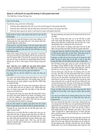 Quản lý một trường hợp xuất huyết tử cung bất thường
Quản lý xuất huyết tử cung bất thường ở tuổi quanh mãn kinh
1
Quản lý xuất huyết tử cung bất thường ở tuổi quanh mãn kinh
Trần Nhật Huy, Vương Thị Ngọc Lan
Mục tiêu bài giảng
Sau khi học xong, sinh viên có khả năng:
1. Trình bày được những thay đổi sinh lý của chu kỳ kinh nguyệt ở tuổi quanh mãn kinh
2. Trình bày được chiến lược tiếp cận chẩn đoán xuất huyết tử cung ở tuổi quanh mãn kinh
3. Trình bày được nguyên tắc quản lý xuất huyết tử cung ở tuổi quanh mãn kinh
Xuất huyết tử cung ở tuổi quanh mãn kinh là một vấn đề
thường gặp.
Xuất huyết tử cung bất thường là một trong những lý do
thường gặp làm cho người phụ nữ ở tuổi quanh mãn kinh
phải đến gặp bác sĩ phụ khoa.
Xuất huyết tử cung bất thường ở độ tuổi quanh mãn kinh
có thể là một xuất huyết cơ năng nhưng cũng có thể là một
xuất huyết có nguyên nhân thực thể, hay biểu hiện của một
tình trạng ác tính.
Đứng trước những trường hợp này người bác sĩ phụ khoa
cần quan tâm để giải quyết những vấn đề cốt yếu như cần
loại trừ nguyên nhân ra huyết là do ung thư hay tăng sinh
nội mạc tử cung, sau đó làm cho người bệnh nhân yên tâm
không quá sợ hãi vì tình trạng ra huyết không mong đợi
này.
ĐẶC TRƯNG CỦA THỜI KỲ QUANH MÃN KINH
LÀ SUY GIẢM ỨC CHẾ TẦNG TRÊN CỦA TRỤC
Giảm tổng khối tế bào hạt làm giảm tiết Inhibin B.
Do thoát khỏi ức chế bởi Inhibin B, tuyến yên tăng sản
xuất FSH.
Suy giảm trữ lượng buồng trứng khởi động các thay đổi
nội tiết ở tuổi quanh mãn kinh. Trên buồng trứng, dự trữ
noãn nang bị suy giảm nghiêm trong dẫn đến AMH thấp
và inhibin B thấp.
Do AMH thấp sẽ làm số lượng noãn nang được chiêu mộ
và đi đến được đầu chu kỳ giảm rõ rệt. AMH thấp kèm
theo số lượng nang noãn thứ cấp thấp là hình ảnh đặc
trưng của giai đoạn này.
Trữ lượng noãn nang suy giảm dẫn đến tổng khối tế bào
hạt giảm, làm giảm inhibin B lưu hành. Do không còn bị
ức chế bởi inhibin B, hoạt động phóng thích FSH của
tuyến yên tăng mạnh. Tuy nhiên, FSH vẫn còn bị kiểm
soát bởi phản hồi thứ nhất của estrogen.
Chu kỳ kinh nhanh với phóng noãn được bảo tồn là đặc
điểm của giai đoạn sớm nhất của thời kỳ quanh mãn kinh.
Thường thì các nang thứ cấp chỉ bắt đầu phát triển vào
ngày 5 của kỳ kinh.
Nồng độ cao của FSH dẫn đến sự phát triển sớm của các
nang noãn thứ cấp. Ở người quanh mãn kinh, do FSH cao
nên các nang thứ cấp bắt đầu tiến trình phát triển và chọn
lọc noãn nang dưới gonadotropin từ ngay những ngày cuối
của chu kỳ kinh nguyệt trước. Như vậy, chu kỳ kinh
nguyệt bị chuyển dịch về phía trước, và chìm lẫn vào phần
cuối của chu kỳ trước.
Hệ quả là khoảng cách giữa hai lần hành kinh liền kề sẽ bị
rút ngắn.
Tuy nhiên, khoảng cách thực sự từ lúc bắt đầu có phát
triển noãn nang đến phóng noãn và khoảng cách từ lúc
phóng noãn đến khi có hành kinh vẫn còn bảo tồn. Chức
năng phóng noãn và hoàng thể vẫn còn bảo tồn.
Chu kỳ kinh nhanh với phóng noãn được bảo tồn là đặc
điểm của giai đoạn sớm nhất của thời kỳ quanh mãn kinh .
Trong giai đoạn kế, Inhibin B càng thấp, chu kỳ sau càng
bị dịch chuyển nhiều hơn về phía trước. Hiện diện nang de
Graaf với hoạt động chế tiết estrogen ở đầu chu kỳ.
Estrogen cao đầu chu kỳ làm nội mạc chỉ bị bong tróc một
phần, hệ quả là người phụ nữ chỉ thấy ra một ít máu lẫn
trong chất nhầy vào thời điểm dự kiến xảy ra hành kinh.
Dự trữ buồng trứng ngày càng suy giảm, đi dần đến mức
báo động. Lượng inhibin B ngày càng giảm thấp. Ức chế
của inhibin B trên tuyến yên ngày càng lỏng lẻo. FSH đã
lên khá cao. Lúc này, ngay cả LH cũng đã bắt đầu tăng.
Chu kỳ kinh ngày càng lấn sâu vào khoảng cuối của chu
kỳ trước, đến mức vào thời điểm hành kinh, đã có sự hiện
diện của nang de Graaf. Sự hiện của nang de Graaf của
chu kỳ sau vào thời điểm mà hoàng thể của chu kỳ trước
chưa kịp bị ly giải đã cung cấp một nguồn steroid bổ sung
quan trọng làm cho sự sụp đổ của nội mạc không thể xảy
ra một cách hoàn toàn. Nội mạc chỉ bị bong tróc một phần,
làm cho người phụ nữ chỉ thấy ra một ít máu lẫn trong chất
nhầy vào thời điểm dự kiến xảy ra hành kinh.
Cùng với FSH, nồng độ LH căn bản cũng tăng dần. Biên
độ đỉnh LH bị thu hẹp. Cuối cùng là sự biến mất của đỉnh
LH.
Các chu kỳ trở thành chu kỳ không phóng noãn với sự hiện
diện đơn độc của estrogen và sự vắng mặt hoàn toàn của
progesterone.
Khi mọi chuyện đã tiến triển xa hơn nữa, nồng độ rất cao
của estrogen tại thời điểm xảy ra ly giải hoàng thể đã đủ để
ngăn hoàn toàn sự sụp đổ của nội mạc do ly giải hoàng thể.
Người phụ nữ không thấy có “kinh” cho dù vẫn có thể có
hiện tượng phóng noãn. Khoảng cách giữa 2 lần ra máu
“kinh” bị giãn dài ra. Người phụ nữ chỉ “có kinh” khi thời
điểm xuất hiện nang de Graaf bị lệch pha so với thời điểm
ly giải hoàng thể.
Thêm vào đó, nồng độ LH căn bản tăng dần, trong khi độ
cao của đỉnh LH không đổi, làm cho biên độ hữu dụng của
đỉnh LH bị thu hẹp. Đỉnh LH dẹt không còn đủ năng lực
để gây phóng noãn. Bắt đầu xuất hiện các chu kỳ không
phóng noãn. Các chu kỳ không phóng noãn càng làm cho
 