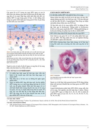 Tân sinh trong biểu mô cổ tử cung
Human Papilloma Virus
3
Các gene E6 và E7 trong các type HPV nguy cơ cao là
điều kiện cần nhưng chưa phải là điều kiện đủ để phát triển
ung thư cổ tử cung. Đáp ứng miễn dịch đầu tiên đối với
nhiễm HPV là qua trung gian tế bào, vì thế những tình
trạng suy giảm miễn dịch qua trung gian tế bào sẽ gia tăng
sự tiến triển của virus HPV.
Hình 6: Các thành phần của miễn dịch bẩm sinh và miễn dịch thích nghi
qua trung gian tế bào (CMI) trong bảo vệ chống sự xâm nhập của HPV
Sự tham gia của đại thực bào, bạch cầu đa nhân, DC, NKc của miễn dịch
bẩm sinh.
Sự tham gia của CD4+, CD8+ và các tế bào khác của miễn dịch thích nghi.
Vai trò của CMI là tăng cường TLR, TNF-α, tăng đáp ứng Th1, xâm nhập
của cả CD4+ và CD8+.
Nguồn: benthamopen.com
Ngoài ra còn có một số yếu tố nguy cơ ung thư cổ tử cung
khác như hút thuốc lá, số lần sinh con.
YẾU TỐ NGUY CƠ NHIỄM HPV
1. Có nhiều bạn tình, quan hệ tình dục sớm, tiền căn
bệnh lý lây truyền qua tình dục làm tăng nguy cơ
nhiễm HPV.
2. Một điều lưu ý là bao cao su không đủ ngăn ngừa
nhiễm HPV.
3. Nguy cơ nhiễm HPV thay đổi theo tuổi. Sự lây nhiễm
HPV tường xảy ra ở tuổi hoạt động tình dục từ 18-30
tuổi, sau đó giảm nhanh. Điều này liên quan với cơ
chế hình thành hiện tượng chuyển sản của cổ tử cung
lộ tuyến, chỉ xảy ra mạnh nhất trong thời kỳ trước 30
tuổi, tức vào tuổi dậy thì và lần mang thai đầu tiên.
HPV tấn công vào các tế bào chuyển sản non, từ đó
gây nhiễm HPV trên các tế bào này.
CHẨN ĐOÁN NHIỄM HPV
Có thể thấy nhiễm HPV trên phết tế bào cổ tử cung.
Nhược điểm lớn nhất của PAP test là độ nhạy rất thay đổi,
nhưng không quá 60% với PAP quy ước. Tỉ lệ âm tính giả
có thể lên đến 20-30%. Liquid-based Thin Prep cải thiện
một phần nhược điểm này của PAP test.
Tế bào biểu mô cổ tử cung nhiễm HPV là những tế bào
đặc biệt, gọi là Koilocytes. Những phết có Koilocytes
(LSIL) có liên quan mạnh đến HPV. Những phết không có
koilocytes không cho phép loại trừ đã có nhiễm HPV.
HPV-DNA thực hiện PCR chuyên biệt cho type HPV.
Giải trình tự của gene E6 và E7 cho phép phân biệt type
của các HPV. Độ nhạy phân tích của xét nghiệm khoảng
10-200 HPV copies mỗi mẫu thử.
HPV-DNA thường được thực hiện chung với tế bào học
trong bối cảnh của co-testing cho tầm soát ung thư cổ tử
cung.
Hình 7: Koilocytes
Các tế bào đặc trưng của nhiễm HPV với “halo” quanh nhân.
Nguồn: brooksidepress.org
Ngoài ra có thể thực hiện general primer PCR dùng những
đoạn mồi (primer) khuếch đại các đoạn gene của HPV như
L1 capsid.
Liquid hybridization phát hiện HPV-DNA trong mẫu thử
cổ tử cung. Xét nghiệm cho kết luận theo 2 nhóm. Nhóm
A gồm HPV nguy cơ thấp (6,11, 42, 43, 44) và nhóm B
gồm HPV nguy cơ cao (16, 18, 31, 33, 35, 39, 45, 51, 52,
56, 58, 59, 68).
TÀI LIỆU ĐỌC THÊM
1. Obstetrics and gynecology 7th
edition. Tác giả Beckmann. Hợp tác xuất bản với ACOG. Nhà xuất bản Wolters Kluwer Health 2014.
TÀI LIỆU THAM KHẢO CHÍNH
1. IARC Working Group on the Evaluation of Carcinogenic Risk to Humans. IARC Monographs on the Evaluation of Carcinogenic Risks to Humans. , No.
90. 2007. Human Papillomavirus (HPV) Infection.
 