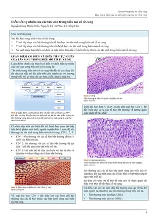 Tân sinh trong biểu mô cổ tử cung
Diễn tiến tự nhiên của các tân sinh trong biểu mô cổ tử cung
1
Diễn tiến tự nhiên của các tân sinh trong biểu mô cổ tử cung
Nguyễn Đăng Phước Hiền, Nguyễn Vũ Hà Phúc, Lê Hồng Cẩm
Mục tiêu bài giảng
Sau khi học xong, sinh viên có khả năng:
1. Trình bày được các bất thường trên tế bào học của tân sinh trong biểu mô cổ tử cung
2. Trình bày được các bất thường trên mô bệnh học của tân sinh trong biểu mô cổ tử cung
3. So sánh được luận điểm cổ điển và luận điểm hiện đại về diễn tiến tự nhiên của tân sinh trong biểu mô cổ tử cung
LUẬN ĐIỂM CỔ ĐIỂN VỀ DIỄN TIẾN TỰ NHIÊN
CỦA TÂN SINH TRONG BIỂU MÔ CỔ TỬ CUNG
Luận điểm chính của thuyết cổ điển về diễn biến tự nhiên
của tân sinh trong biểu mô cổ tử cung là:
Tân sinh trong biểu mô cổ tử cung bắt đầu từ các thay đổi
rất nhẹ của biểu mô lát, tiến triển dần thành các tổn thương
trong biểu mô có mức độ cao hơn, cuối cùng là ung thư.
Hình 1: Luận điểm của thuyết cổ điển về diễn tiến tự nhiên của HPV
Bắt đầu từ thay đổi rất nhẹ của biểu mô lát, kế đó tiến triển thành các
tổn thương trong biểu mô có mức độ cao hơn và cuối cùng là ung thư.
Nguồn: medscape.org
Cổ điển, dựa trên các biến đổi mô bệnh học quan sát thấy
trên bệnh phẩm sinh thiết, người ta phân biệt 3 mức độ tổn
thương của tân sinh trong biểu mô cổ tử cung: CIN 1, 2, 3.
 CIN 1: tổn thương với các tế bào bất thường chiếm ⅓
dưới của biểu mô lát.
 CIN 2: tổn thương với các tế bào bất thường đã đạt
đến ⅔ độ dầy của toàn lớp biểu mô lát.
 CIN 3: khi toàn bộ bề dầy của biểu mô lát bị phá vỡ
cấu trúc và thay bằng các tế bào bất thường.
Hình 2: Phân loại cổ điển các CIN: CIN 1, 2 và 3.
Nguồn: pinimg.com
Về mặt mô học, CIN 1 thể hiện bởi các biến đổi bất
thường của các tế bào thuộc các lớp dưới cùng của biểu
mô lát tầng.
Hình 3: CIN 1
Tổn thương tế bào ở ⅓ dưới của biểu mô lát
Nguồn: flickr.com
Trên mô học, hơn ⅔ (CIN 2) cho đến toàn bộ (CIN 3) bề
dầy biểu mô lát là các tế bào bất thường về tương quan
giữa nhân:tế bào chất.
Hình 4: Carcinoma in situ
Toàn bộ chiều dầy biểu mô lát bị chiếm đóng bởi các tế bào ung thư.
Nguồn: cram.com
Bất thường của các tế bào lớp dưới cùng của biểu mô sẽ
làm thay đổi đặc tính của các tế bào nằm ở lớp trên cùng ở
ngay bên trên nó.
Sự thay đổi trên lớp tế bào bề mặt này sẽ được quan sát
thấy trên phết tế bào học cổ tử cung.
Cổ điển, căn cứ vào tính chất bất thường của các tế bào bề
mặt, người ta phân biệt các tổn thương trong biểu mô ra:
 Tổn thương mức độ thấp (LSIL)
 Tổn thương mức độ cao (HSIL)
 