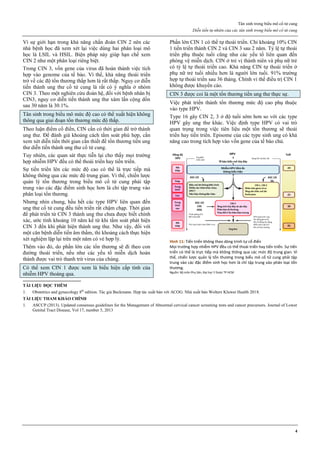 Tân sinh trong biểu mô cổ tử cung
Diễn tiến tự nhiên của các tân sinh trong biểu mô cổ tử cung
4
Vì sự giới hạn trong khả năng chẩn đoán CIN 2 nên các
nhà bệnh học đã xem xét lại việc dùng hai phân loại mô
học là LSIL và HSIL. Biện pháp này giúp hạn chế xem
CIN 2 như một phân loại riêng biệt.
Trong CIN 3, vốn gene của virus đã hoàn thành việc tích
hợp vào genome của tế bào. Vì thế, khả năng thoái triển
trở về các độ tổn thương thấp hơn là rất thấp. Nguy cơ diễn
tiến thành ung thư cổ tử cung là rất có ý nghĩa ở nhóm
CIN 3. Theo một nghiên cứu đoàn hệ, đối với bệnh nhân bị
CIN3, nguy cơ diễn tiến thành ung thư xâm lấn cộng dồn
sau 30 năm là 30.1%.
Tân sinh trong biểu mô mức độ cao có thể xuất hiện không
thông qua giai đoạn tổn thương mức độ thấp.
Theo luận điểm cổ điển, CIN cần có thời gian để trở thành
ung thư. Để đánh giá khoảng cách tầm soát phù hợp, cần
xem xét diễn tiến thời gian cần thiết để tổn thương tiền ung
thư diễn tiến thành ung thư cổ tử cung.
Tuy nhiên, các quan sát thực tiễn lại cho thấy mọi trường
hợp nhiễm HPV đều có thể thoái triển hay tiến triển.
Sự tiến triển lên các mức độ cao có thể là trực tiếp mà
không thông qua các mức độ trung gian. Vì thế, chiến lược
quản lý tổn thương trong biểu mô cổ tử cung phải tập
trung vào các đặc điểm sinh học hơn là chỉ tập trung vào
phân loại tổn thương.
Nhưng nhìn chung, hầu hết các type HPV liên quan đến
ung thư cổ tử cung đều tiến triển rất chậm chạp. Thời gian
để phát triển từ CIN 3 thành ung thư chưa được biết chính
xác, ước tính khoảng 10 năm kể từ khi tầm soát phát hiện
CIN 3 đến khi phát hiện thành ung thư. Như vậy, đối với
một căn bệnh diễn tiến âm thầm, thì khoảng cách thực hiện
xét nghiệm lặp lại trên một năm có vẻ hợp lý.
Thêm vào đó, do phần lớn các tổn thương sẽ đi theo con
đường thoái triển, nếu như các yếu tố miễn dịch hoàn
thành được vai trò thanh trừ virus của chúng.
Có thể xem CIN 1 được xem là biểu hiện cấp tính của
nhiễm HPV thoáng qua.
Phần lớn CIN 1 có thể tự thoái triển. Chỉ khoảng 10% CIN
1 tiến triển thành CIN 2 và CIN 3 sau 2 năm. Tỷ lệ tự thoái
triển phụ thuộc tuổi cũng như các yếu tố liên quan đến
phòng vệ miễn dịch. CIN ở trẻ vị thành niên và phụ nữ trẻ
có tỷ lệ tự thoái triển cao. Khả năng CIN tự thoái triển ở
phụ nữ trẻ tuổi nhiều hơn là người lớn tuổi. 91% trường
hợp tự thoái triển sau 36 tháng. Chính vì thế điều trị CIN 1
không được khuyến cáo.
CIN 3 được coi là một tổn thương tiền ung thư thực sự.
Việc phát triển thành tổn thương mức độ cao phụ thuộc
vào type HPV.
Type 16 gây CIN 2, 3 ở độ tuổi sớm hơn so với các type
HPV gây ung thư khác. Việc định type HPV có vai trò
quan trọng trong việc tiên liệu một tổn thương sẽ thoái
triển hay tiến triển. Episome của các type sinh ung có khả
năng cao trong tích hợp vào vốn gene của tế bào chủ.
Hình 11: Tiến triển không theo dòng trình tự cổ điển
Mọi trường hợp nhiễm HPV đều có thể thoái triển hay tiến triển. Sự tiến
triển có thể là trực tiếp mà không thông qua các mức độ trung gian. Vì
thế, chiến lược quản lý tổn thương trong biểu mô cổ tử cung phải tập
trung vào các đặc điểm sinh học hơn là chỉ tập trung vào phân loại tổn
thương.
Nguồn: Bộ môn Phụ Sản, Đại học Y Dược TP HCM
TÀI LIỆU ĐỌC THÊM
1. Obstetrics and gynecology 8th
edition. Tác giả Beckmann. Hợp tác xuất bản với ACOG. Nhà xuất bản Wolters Kluwer Health 2018.
TÀI LIỆU THAM KHẢO CHÍNH
1. ASCCP (2013). Updated consensus guidelines for the Management of Abnormal cervical cancer screening tests and cancer precursors. Journal of Lower
Genital Tract Disease, Vol 17, number 5, 2013
 