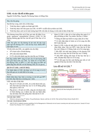 Tân sinh trong biểu mô cổ tử cung
LSIL và các vấn đề có liên quan
1
LSIL và các vấn đề có liên quan
Nguyễn Vũ Hà Phúc, Nguyễn Thị Hương Xuân, Lê Hồng Cẩm
Mục tiêu bài giảng
Sau khi học xong, sinh viên có khả năng:
1. Trình bày được ý nghĩa của thuật ngữ LSIL
2. Trình bày được mối liên quan của LSIL với HPV và diễn tiến tự nhiên của LSIL
3. Trình bày được cách xử trí một trường hợp LSIL trên dân số chung và trên một số dân số đặc biệt
Tổn thương trong biểu mô tế bào gai mức độ thấp (Low-
grade squamous intraepithelial lesions) (LSIL) là bất
thường thường gặp thứ hai của kết quả tế bào học cổ tử
cung.
LSIL bao gồm các tổn thương dị sản mức độ nhẹ hoặc
nghi ngờ tổn thương CIN 1 trên mô học hoặc nhiễm HPV
type nguy cơ cao.
Về tiến triển của LSIL, các nghiên cứu cho thấy:
 47% thoái triển về bình thường
 20% tiến triển thành HSIL
 0.15% tiến triển thành ung thư xâm lấn sau 24 tháng
Dù rằng nhiễm HPV cũng là một yếu tố ảnh hưởng đến
thời gian thoái triển của LSIL, tuy nhiên do có hơn 90%
tổn thương LSIL có HPV (+), nên việc dùng test HPV để
phân tầng theo dõi đối với tổn thương LSIL là ít có giá trị.
QUẢN LÝ LSIL ( ASCCP 2012)
Các bệnh nhân có LSIL cần được soi cổ tử cung và xử lý
theo kết quả soi và sinh thiết cổ tử cung.
Nếu như
Bệnh nhân được thực hiện co-testing và cho kết quả HPV
âm tính, thực hiện lại co-testing sau 1 năm.
LSIL trên dân số đặc biệt:
 Phụ nữ 21-24 tuổi với LSIL, do cơ hội thoái triển cao,
nên chọn làm lại tế bào học sau 12 và 24 tháng giống
như quản lý ASC-US.
 Phụ nữ trẻ ≤ 20 tuổi với LSIL, cũng do tỉ lệ thoái triển
về bình thường cao ở nhóm này nên các bệnh nhân
này nên được theo dõi giống như ở độ tuổi từ 21-24.
 Quản lý LSIL ở phụ nữ có thai giống như quản lý ở
phụ nữ không có thai. Tuy nhiên, cần lưu ý 2 điểm:
* Chống chỉ định nạo kênh tử cung ở phụ nữ có thai
** Có thể chấp nhận trì hoãn soi cổ tử cung cho đến
hết 6 tuần hậu sản
 Quản lý LSIL ở phụ nữ mãn kinh có thể có nhiều lựa
chọn khác nhau: làm test HPV, hoặc làm lại tế bào
học sau 6 tháng và 12 tháng, hoặc soi cổ tử cung ngay.
* Nếu HPV âm tính hoặc không có tổn thương CIN
khi soi cổ tử cung, làm lại tế bào học sau 12 tháng.
** Nếu HPV dương tính hoặc tế bào học làm lại ≥
ASC, thì phải thực hiện soi cổ tử cung.
*** Có thể quay lại tầm soát thường quy nếu có xét
nghiệm tế bào học âm tính 2 lần liên tiếp.
Lưu đồ 1: Quản lý LSIL theo hướng dẫn của ASCCP 2012
Nguồn: ASCCP
TÀI LIỆU ĐỌC THÊM
1. Obstetrics and gynecology 8th
edition. Tác giả Beckmann. Hợp tác xuất bản với ACOG. Nhà xuất bản Wolters Kluwer Health 2018.
TÀI LIỆU THAM KHẢO CHÍNH
1. ASCCP (2013). Updated consensus guidelines for the Management of Abnormal cervical cancer screening tests and cancer precursors. Journal of Lower
Genital Tract Disease, Vol 17, number 5, 2013.
 
