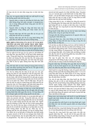 Quản lý một trường hợp xuất huyết tử cung bất thường
Quản lý xuất huyết tử cung bất thường ở tuổi quanh mãn kinh
2
rối loạn chu kỳ trở nên trầm trọng hơn và khó tiên báo
được.
Như vậy, các nguyên nhân lớn nhất của xuất huyết tử cung
bất thường quanh mãn kinh bao gồm:
1. Nguyên nhân cơ năng do mất đồng bộ (lệch pha, hiện
diện không đúng lúc) giữa estrogen và progesterone,
xảy ra trong những giai đoạn trung gian của thời kỳ
trước mãn kinh.
2. Nguyên nhân cơ năng do vắng mặt hoàn toàn của
progesterone trong những giai đoạn muộn của kỳ
kinh.
3. Nguyên nhân thực thể liên quan đến các hệ quả của
trạng thái nội tiết chỉ có estrogen.
4. Nguyên nhân thực thể tồn tại song hành không liên
quan đến các biến đổi của chu kỳ buồng trứng.
BIỂU HIỆN LÂM SÀNG CỦA XUẤT TỬ CUNG BẤT
THƯỜNG QUANH MÃN KINH THAY ĐỔI THEO
GIAI ĐOẠN CỦA TÌNH TRẠNG TIỀN MÃN KINH
Rối loạn độ dài của chu kỳ, với các chu kỳ ngắn lại là biểu
hiện trước tiên của tình trạng suy giảm dự trữ buồng trứng.
Chu kỳ ngắn lại là hệ quả của suy giảm ức chế Inhibin B
trên tầng trên, gây tăng FSH, với hệ quả là đẩy nhanh pha
noãn. Trong giai đoạn này, hoạt động phóng noãn và tính
ổn định của hoàng thể vẫn còn bảo tồn. Do tương quan
estrogen-progesterone không đổi, nên biểu hiện bên ngoài
duy nhất là chu kỳ ngắn, không kèm thay đổi tính chất
kinh.
Thay đổi tính chất của kinh, thường là lượng kinh ít đi hay
chảy máu điểm (spotting) trên một chu kỳ vẫn ngắn là biểu
hiện của giai đoạn trung chuyển.
Các chu kỳ chồng lấn lên nhau là hệ quả của việc giải
phóng trục khỏi ức chế inhinbin B. Dự trữ càng kém, chu
kỳ chồng lấn càng nhiều. Chu kỳ sau càng bị lún sâu vào
chu kỳ trước, đến nỗi khi hoàng thể bị ly giải gây tụt giảm
steroid thì đã có estrogen từ nang noãn của chu kỳ mới làm
cho sự tụt giảm này “được” (bị) bù đắp ngay. Hệ quả là
một nội mạc tử cung lẽ ra phải bong tróc hoàn toàn thì chỉ
bong tróc nửa vời. Kinh nguyệt xuất hiện dưới dạng rất ít,
thậm chí chỉ là chảy máu điểm thấm băng (spotting).
Kinh thưa, với các khoảng vô kinh xảy ra khi FSH đã khá
cao, các chu kỳ buồng trứng trở nên rất ngắn, đến nỗi nang
trưởng thành hiện diện ngay đầu chu kỳ, với hoạt động chế
tiết estrogen ngăn cản hiện tượng sụp đổ của nội mạc.
Điều kiện để hành kinh là phải có sự sụt giảm đột ngột và
nhiều của steroids sinh dục. Trong bối cảnh này, do hoạt
động nội tiết của nang trưởng thành đầu chu kỳ nên không
còn xảy ra hiện tượng sụp đổ nội mạc được nữa. Người
phụ nữ sẽ không có kinh, mặc dù vẫn có hiện tượng phóng
noãn. Các chu kỳ liên tục nhau và lệch pha rất ít. Người
phụ nữ chỉ có kinh khi nào không có sự hiện diện của nang
noãn trưởng thành vào đầu chu kỳ. Điều này xảy ra
khoảng một lần cho mỗi khoảng 3-4 chu kỳ buồng trứng.
Tuy nhiên, do có sự lệch pha và chồng lấn, nên hiện tượng
sụt giảm steroid có thể là chỉ tụt estrogen đơn thuần khi
chưa có progesterone, hay tụt giảm đồng thời cả estrogen
và progesterone. Tùy theo sự tụt giảm của một hay hai
steroid mà kinh nguyệt sẽ có đặc tính khác nhau. Tụt giảm
của cả 2 steroids gây ra một hành kinh với đặc điểm “tiêu
chuẩn”, còn tụt đơn thuần estrogen gây ra bong tróc không
hoàn toàn nội mạc tử cung và gây ra rong kinh (ra kinh
nhiều hoặc kéo dài hơn bình thường).
Cũng trong thời kỳ này, có những lúc nồng độ steroid bị
tụt ở khoảng giữa, khi nang noãn mới chưa đủ lớn và sự ly
giải hoàng thể xảy ra, sẽ gây ra một chảy máu ở một thời
điểm “bất ngờ” tức rong huyết (ra máu bất thường không
có tính chu kỳ).
Rong huyết là đặc điểm của các chu kỳ hoàn toàn không
phóng noãn, trong các giai đoạn rất muộn.
Estrogen đơn độc không progesterone là nguyên nhân của
rong huyết ở thời điểm này.
Trong giai đoạn này, chảy máu không còn hẳn hòi là cơ
năng. Nguy cơ tăng sinh nội mạc tử cung và ung thư nội
mạc đã thực sự tăng cao.
LH căn bản cao dần do không còn bị ức chế bởi Inhibin B.
Đến một lúc nào đó, biên độ của đỉnh LH sẽ không còn đủ
cao để khởi động phóng noãn. Chu kỳ không phóng noãn,
với đặc trưng không có progesterone. Nội mạc bị bộc lộ
với estrogen đơn độc, chỉ có phát triển mà không có phân
tiết, dầy lên mãi rồi sụp đổ từng phần hay toàn phần ở các
thời điểm bất kỳ, gây rong huyết.
Nội mạc bị phơi bày liên tục với estrogen không
progesterone đối kháng sẽ gây ra nguy cơ quá sản và tăng
sinh nội mạc tử cung, là một tổn thương tiền ung thư.
Nguyên nhân thực thể không liên quan đến chu kỳ buồng
trứng và chu kỳ kinh nguyệt là các yếu tố độc lập và phải
được xác nhận hay phải được loại trừ bằng mọi giá.
Xuất huyết tử cung bất thường ở phụ nữ quanh mãn kinh
không chỉ liên quan đến hoạt động phóng noãn. U xơ-cơ tử
cung hiện diện trước đó, bệnh tuyến cơ tử cung, ung thư
đường sinh dục là những nguyên nhân gây rong huyết độc
lập, cần phải được tìm hiểu.
Các yếu tố toàn thân khác như tăng huyết áp, đái tháo
đường, béo phì có thể có ảnh hưởng gián tiếp trên hoạt
động chế tiết steroid buồng trứng (không phóng noãn) hay
steroid ngoài buồng trứng (chuyển hóa thuận nghịch
estrone-estradiol thiên về estradiol trong mô mỡ ngoại vi).
Do đó, việc loại trừ bệnh lý tăng sinh và ung thư nội mạc
tử cung là điều không được bỏ sót đi kèm với việc đánh
giá chẩn đoán đúng căn nguyên xuất huyết sẽ giúp thiết lập
được một điều trị hiệu quả.
Đứng trước một trường hợp xuất huyết tử cung bất thường
quanh mãn kinh, không nên gán ghép với thuật ngữ rong
kinh-rong huyết.
Việc gán ghép làm mất đi giá trị của từng thuật ngữ và gây
khó khăn cho việc tìm kiếm nguyên nhân của từng trường
hợp cụ thể.
Như đã trình bày, rong kinh thường liên quan đến một chu
kỳ có hoạt động phóng noãn hay phóng noãn bất toàn.
Trong khi đó, rong huyết liên quan trước tiên đến các
nguyên nhân thực thể, sau đó mới là liên quan đến một
chu kỳ không rụng trứng ở trong các giai đoạn muộn của
một tiến trình mãn kinh bình thường.
 