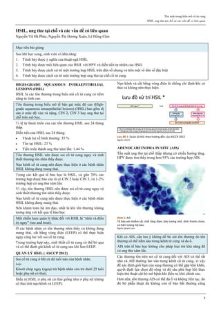 Tân sinh trong biểu mô cổ tử cung
HSIL, ung thư tại chỗ và các vấn đề có liên quan
1
HSIL, ung thư tại chỗ và các vấn đề có liên quan
Nguyễn Vũ Hà Phúc, Nguyễn Thị Hương Xuân, Lê Hồng Cẩm
Mục tiêu bài giảng
Sau khi học xong, sinh viên có khả năng:
1. Trình bày được ý nghĩa của thuật ngữ HSIL
2. Trình bày được mối liên quan của HSIL với HPV và diễn tiến tự nhiên của HSIL
3. Trình bày được cách xử trí một trường hợp HSIL trên dân số chung và trên một số dân số đặc biệt
4. Trình bày được cách xử trí một trường hợp ung thư tại chỗ cổ tử cung
HIGH-GRADE SQUAMOUS INTRAEPITHELIAL
LESIONS (HSIL)
HSIL là các tổn thương trong biểu mô cổ tử cung có tiềm
năng ác tính cao.
Tổn thương trong biểu mô tế bào gai mức độ cao (High-
grade squamous intraepithelial lesions) (HSIL) bao gồm dị
sản ở mức độ vừa và nặng, CIN 2, CIN 3 hay ung thư tại
chỗ trên mô học.
Tỉ lệ tự thoái triển của các tổn thương HSIL sau 24 tháng
thấp.
Diễn tiến của HSIL sau 24 tháng:
 Thoái lui về bình thường: 35 %
 Tồn tại HSIL: 23 %
 Tiến triển thành ung thư xâm lấn: 1.44 %
Tổn thương HSIL nên được soi cổ tử cung ngay và sinh
thiết thương tổn nhìn thấy được.
Nạo kênh cổ tử cung nên được thực hiện ở các bệnh nhân
HSIL không đang mang thai.
Trong các kết quả tế bào học là HSIL, có gần 70% các
trường hợp được báo cáo là có CIN 2 hoặc CIN 3, và 1-2%
trường hợp có ung thư xâm lấn.
Vì vậy, tổn thương HSIL nên được soi cổ tử cung ngay và
sinh thiết thương tổn nhìn thấy được.
Nạo kênh cổ tử cung nên được thực hiện ở các bệnh nhân
HSIL không đang mang thai.
Nên khám toàn bộ âm đạo, nhất là khi tổn thương không
tương ứng với kết quả tế bào học.
Một chiến lược quản lý khác đối với HSIL là “nhìn và điều
trị ngay” (see and treat).
Ở các bệnh nhân có tổn thương nhìn thấy và không đang
mang thai, cắt bằng vòng điện (LEEP) có thể thực hiện
ngay cùng lúc với soi cổ tử cung.
Trong trường hợp này, sinh thiết cổ tử cung có thể bỏ qua
và có thể đánh giá kênh cổ tử cung sau khi làm LEEP.
QUẢN LÝ HSIL ( ASCCP 2012)
Soi cổ tử cung ở bất cứ độ tuổi nào của bệnh nhân.
hoặc
Khoét chóp ngay (ngoại trừ bệnh nhân còn trẻ dưới 25 tuổi
hoặc phụ nữ có thai).
Điều trị HSIL ở phụ nữ có thai giống như ở phụ nữ không
có thai (trừ nạo kênh và LEEP).
Nạo kênh và cắt bằng vòng điện là chống chỉ định khi có
thai và không nên thực hiện.
Lưu đồ 1: Quản lý HSIL theo hướng dẫn của ASCCP 2012
Nguồn: ASCCP
ADENOCARCINOMA IN SITU (AIS)
Tần suất ung thư tại chỗ thấp nhưng có chiều hướng tăng.
HPV được tìm thấy trong hơn 95% các trường hợp AIS.
Hình 1: AIS
Tế bào với nhiễm sắc chất tăng đậm, bào tương nhỏ, dính thành chùm,
có hiện tượng hội bào.
Nguồn: glowm.com
Khi có AIS, cần lưu ý không để bỏ sót tổn thương do tổn
thương có thể nằm sâu trong kênh tử cung và đa ổ.
AIS trên tế bào học không cho phép loại trừ khả năng đã
có ung thư xâm lấn.
Các thương tổn trên soi cổ tử cung đối với AIS có thể rất
nhỏ và AIS thường lan vào trong kênh cổ tử cung, vì vậy
để xác định giới hạn của sang thương có thể gặp khó khăn,
quyết định lựa chọn độ rộng và độ sâu phù hợp khi thực
hiện thủ thuật cắt bỏ mô bệnh khi điều trị khó chính xác.
Hơn nữa, tổn thương AIS có thể đa ổ và không liên tục, do
đó bờ phẫu thuật dù không còn tế bào bất thường cũng
 