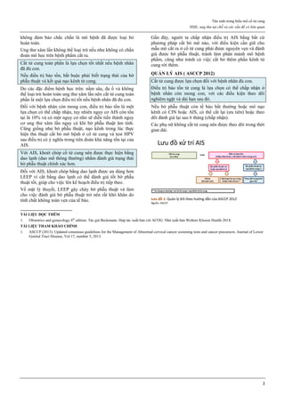 Tân sinh trong biểu mô cổ tử cung
HSIL, ung thư tại chỗ và các vấn đề có liên quan
2
không đảm bảo chắc chắn là mô bệnh đã được loại bỏ
hoàn toàn.
Ung thư xâm lấn không thể loại trừ nếu như không có chẩn
đoán mô học trên bệnh phẩm cắt ra.
Cắt tử cung toàn phần là lựa chọn tốt nhất nếu bệnh nhân
đã đủ con.
Nếu điều trị bảo tồn, bắt buộc phải biết trạng thái của bờ
phẫu thuật và kết quả nạo kênh tử cung.
Do các đặc điểm bệnh học trên: nằm sâu, đa ổ và không
thể loại trừ hoàn toàn ung thư xâm lấn nên cắt tử cung toàn
phần là một lựa chọn điều trị tốt nếu bệnh nhân đã đủ con.
Đối với bệnh nhân còn mong con, điều trị bảo tồn là một
lựa chọn có thể chấp nhận, tuy nhiên nguy cơ AIS còn tồn
tại là 10% và có một nguy cơ nhỏ sẽ diễn tiến thành nguy
cơ ung thư xâm lấn ngay cả khi bờ phẫu thuật âm tính.
Cũng giống như bờ phẫu thuật, nạo kênh trong lúc thực
hiện thủ thuật cắt bỏ mô bệnh ở cổ tử cung và test HPV
sau điều trị có ý nghĩa trong tiên đoán khả năng tồn tại của
AIS.
Với AIS, khoét chóp cổ tử cung nên được thực hiện bằng
dao lạnh (dao mổ thông thường) nhằm đánh giá trạng thái
bờ phẫu thuật chính xác hơn.
Đối với AIS, khoét chóp bằng dao lạnh được ưa dùng hơn
LEEP vì cắt bằng dao lạnh có thể đánh giá tốt bờ phẫu
thuật tốt, giúp cho việc lên kế hoạch điều trị tiếp theo.
Về mặt lý thuyết, LEEP gây cháy bờ phẫu thuật và làm
cho việc đánh giá bờ phẫu thuật trở nên rất khó khăn do
tính chất không toàn vẹn của tế bào.
Gần đây, người ta chấp nhận điều trị AIS bằng bất cứ
phương pháp cắt bỏ mô nào, với điều kiện cần giữ cho
mẫu mô cắt ra ở cổ tử cung phải được nguyên vẹn và đánh
giá được bờ phẫu thuật, tránh làm phân mảnh mô bệnh
phẩm, cũng như tránh cả việc cắt bỏ thêm phần kênh tử
cung rời thêm.
QUẢN LÝ AIS ( ASCCP 2012)
Cắt tử cung được lựa chọn đối với bệnh nhân đủ con.
Điều trị bảo tồn tử cung là lựa chọn có thể chấp nhận ở
bệnh nhân còn mong con, với các điều kiện theo dõi
nghiêm ngặt và dài hạn sau đó.
Nếu bờ phẫu thuật còn tế bào bất thường hoặc mô nạo
kênh có CIN hoặc AIS, có thể cắt lại (ưu tiên) hoặc theo
dõi đánh giá lại sau 6 tháng (chấp nhận).
Các phụ nữ không cắt tử cung nên được theo dõi trong thời
gian dài.
Lưu đồ 1: Quản lý AIS theo hướng dẫn của ASCCP 2012
Nguồn: ASCCP
TÀI LIỆU ĐỌC THÊM
1. Obstetrics and gynecology 8th
edition. Tác giả Beckmann. Hợp tác xuất bản với ACOG. Nhà xuất bản Wolters Kluwer Health 2018.
TÀI LIỆU THAM KHẢO CHÍNH
1. ASCCP (2013). Updated consensus guidelines for the Management of Abnormal cervical cancer screening tests and cancer precursors. Journal of Lower
Genital Tract Disease, Vol 17, number 5, 2013.
 