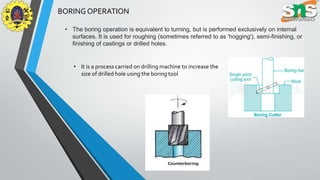 BORING OPERATION
• The boring operation is equivalent to turning, but is performed exclusively on internal
surfaces. It is used for roughing (sometimes referred to as 'hogging'), semi-finishing, or
finishing of castings or drilled holes.
• It is a process carried on drilling machine to increase the
size of drilled hole using the boring tool
 