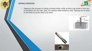 TAPPING OPERATION
• Tapping is the process of cutting a thread inside a hole so that a cap screw or bolt can
be threaded into the hole. Also, it is used to make thread on nuts. Tapping can be done
on the lathe by power feed or by hand.
 