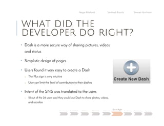 WHAT DID THE
DEVELOPER DO RIGHT?
• Dash is a more secure way of sharing pictures, videos
and status
• Simplistic design of pages
• Users found it very easy to create a Dash
o The Plus sign is very intuitive
o User can limit the level of contribution to their dashes
• Intent of the SNS was translated to the users
o 21 out of the 26 users said they would use Dash to share photos, videos,
and socialize
Negar Khalandi Santhosh Kasula Stewart Hutchison
Main Question Project Details Efficiency Effectiveness Satisfaction
Done Right
Best Practices Data Collection Conclusion
 