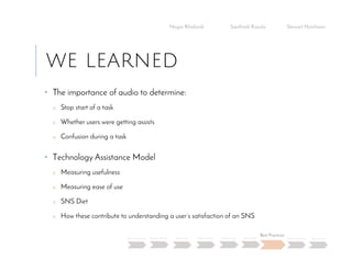 WE LEARNED
• The importance of audio to determine:
o Stop start of a task
o Whether users were getting assists
o Confusion during a task
• Technology Assistance Model
o Measuring usefulness
o Measuring ease of use
o SNS Diet
o How these contribute to understanding a user’s satisfaction of an SNS
Negar Khalandi Santhosh Kasula Stewart Hutchison
Main Question Project Details Efficiency Effectiveness Satisfaction Done Right
Best Practices
Data Collection Conclusion
 