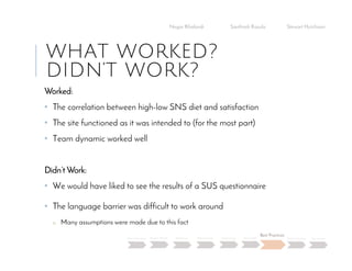 WHAT WORKED?
DIDN’T WORK?
Worked:
• The correlation between high-low SNS diet and satisfaction
• The site functioned as it was intended to (for the most part)
• Team dynamic worked well
Didn’t Work:
• We would have liked to see the results of a SUS questionnaire
• The language barrier was difficult to work around
o Many assumptions were made due to this fact
Negar Khalandi Santhosh Kasula Stewart Hutchison
Main Question Project Details Efficiency Effectiveness Satisfaction Done Right
Best Practices
Data Collection Conclusion
 