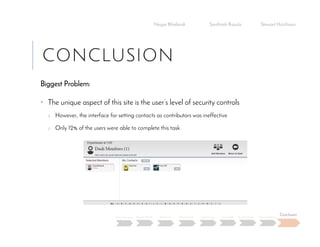 CONCLUSION
Biggest Problem:
• The unique aspect of this site is the user’s level of security controls
o However, the interface for setting contacts as contributors was ineffective
o Only 12% of the users were able to complete this task
Negar Khalandi Santhosh Kasula Stewart Hutchison
Main Question Project Details Efficiency Effectiveness Satisfaction Done Right Best Practices Data Collection
Conclusion
 