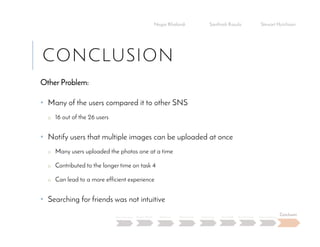 CONCLUSION
Other Problem:
• Many of the users compared it to other SNS
o 16 out of the 26 users
• Notify users that multiple images can be uploaded at once
o Many users uploaded the photos one at a time
o Contributed to the longer time on task 4
o Can lead to a more efficient experience
• Searching for friends was not intuitive
Negar Khalandi Santhosh Kasula Stewart Hutchison
Main Question Project Details Efficiency Effectiveness Satisfaction Done Right Best Practices Data Collection
Conclusion
 