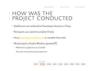 HOW WAS THE
PROJECT CONDUCTED
• Usability test was conducted at Hacetteppe University in Turkey
• Participants were asked to complete 12 tasks
• Using https://dashes.lifedash.com to complete these tasks
• All participants utilized a Windows operated PC
o Mobile device applications are available
o They were not tested during this experiment
Negar Khalandi Santhosh Kasula Stewart Hutchison
Main Question
Project Details
Efficiency Effectiveness Satisfaction Done Right Best Practices Data Collection Conclusion
 