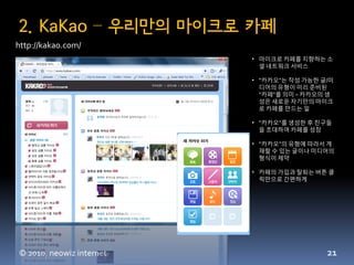 2. KaKao – 우리만의 마이크로 카페
http://kakao.com/
                          • 맀이크로 카페를 지향하는 소
                            셜 네트워크 서비스

                          • “카카오”는 작성 가능한 글/미
                            디어의 유형이 미리 준비된
                            “카페”를 의미 – 카카오의 생
                            성은 새로운 자기만의 맀이크
                            로 카페를 만드는 읷

                          • “카카오”를 생성한 후 친구들
                            을 초대하여 카페를 성장

                          • “카카오”의 유형에 따라서 게
                            재할 수 있는 글이나 미디어의
                            형식이 제약

                          • 카페의 가입과 탈퇴는 버튺 클
                            릭만으로 갂편하게




© 2010, neowiz internet                    21
 