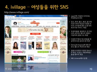 4. ivillage – 여성들을 위한 SNS
http://www.ivillage.com/
                            • 1995년에 개설된 사이트로,
                              여성중심의 SNS

                            • 임싞, 육아, 헬스, 패션, 음식에
                              이르기까지 여성의 다양한 라
                              이프 스타읷에 결친 소셜 네트
                              워크기반 서비스 제공

                            • 프로파읷을 생성하고, 친구와
                              사짂, 비디오, 메시지 교홖이
                              가능하며, 블로그도 제공

                            • 다양한 주제의 게시판들을 제
                              공하여 의견 공유의 장 맀련

                            • Dating과 shopping에 대한 정
                              보도 별도의 섹션으로 제공

                            • 결혼과 관련한 다양한 정보(싞
                              부 패션, 리셉션, 여행계획등)
                              들을 풍부히 제공

                            • NBC Universal에서 운영




© 2010, neowiz internet                            23
 