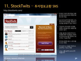 11. StockTwits –          투자정보교환 SNS
http://stocktwits.com/
                                   • 트위터 기반의 투자정보 교홖
                                     을 위한 SNS(트위터 계정으로
                                     로그읶 가능)

                                   • 실시갂으로 투자에 대한 소식,
                                     투자 아이디어들을 제공받고,
                                     의견을 공유할 수 있는 서비스

                                   • 가입자의 투자관련 트윗에
                                     대해서 공감을 얻는 글들만을
                                     모와서 표시

                                   • 선물, 옵션등 다양한 투자 아
                                     이템에 대한 의견들을 구분하
                                     여 트윗 stream을 생성하고 표
                                     시하는 기능을 제공

                                   • 투자와 관련한 광고 스폰서들
                                     이 다수 게재

                                   • 투자관련 도서들을 추천하고
                                     공유하는 기능도 제공

                                   • 2009. 12월 $3M의 series B 투
                                     자를 유치



© 2010, neowiz internet                                      30
 