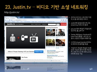 23. Justin.tv – 비디오 기반 소셜 네트워킹
http://justin.tv/
                          • 라이브 비디오 스트리밍 기반
                            의 소셜 네트워킹 서비스

                          • 2006년에 설립되었으며, life
                            streaming 서비스의 원조

                          • 500,000개의 찿널이 개설되어
                            있으며, 월 40M UV

                          • Twiiter, MySpace, Facebook의
                            chat기능과 통합 – 비디오 시
                            청시 소셜 친구들과 대화가능

                          • 시갂당 16,946 standard DVDs
                            의 데이터 트래픽을 제공

                          • 가입자가 개설한 찿널은 녹화
                            되어 가입자 페이지에 저장되
                            며, 관련 비디오에 대한 post는
                            SNS에 젂송 가능




© 2010, neowiz internet                             42
 