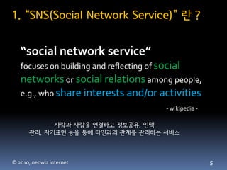1. “SNS(Social Network Service)” 란 ?


   “social network service”
   focuses on building and reflecting of social
   networks or social relations among people,
   e.g., who share interests and/or activities
                                           - wikipedia -

            사람과 사람을 연결하고 정보공유, 인맥
      관리, 자기표현 등을 통해 타인과의 관계를 관리하는 서비스



© 2010, neowiz internet                                    5
 