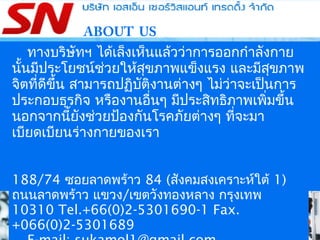 ABOUT US
ทางบริษัทฯ ได้เล็งเห็นแล้วว่าการออกกำาลังกาย
นั้นมีประโยชน์ช่วยให้สุขภาพแข็งแรง และมีสุขภาพ
จิตที่ดีขึ้น สามารถปฏิบัติงานต่างๆ ไม่ว่าจะเป็นการ
ประกอบธุรกิจ หรืองานอื่นๆ มีประสิทธิภาพเพิ่มขึ้น
นอกจากนี้ยังช่วยป้องกันโรคภัยต่างๆ ที่จะมา
เบียดเบียนร่างกายของเรา
188/74 ซอยลาดพร้าว 84 (สังคมสงเคราะห์ใต้ 1)
ถนนลาดพร้าว แขวง/เขตวังทองหลาง กรุงเทพ
10310 Tel.+66(0)2-5301690-1 Fax.
+066(0)2-5301689
 