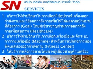 SERVICES
1. บริการให้คำาปรึกษาในการเลือกใช้อุปกรณ์เครื่องออก
กำาลังกายและวิธีออกกำาลังกายเพื่อให้ได้ผลตามเป้าหมาย
ที่ต้องการ (Goal) โดยผู้เชี่ยวชาญด้านการออกกำาลัง
กายเพื่อสุขภาพ (Healthcare)
2. บริการให้คำาปรึกษาในการเลือกเครื่องมือและจัดระบบ
การวางเครื่องมือ (Machine) สำาหรับการเปิดกิจการห้อง
ฟิตเนสห้องออกกำาลังกาย (Fitness Center)
3. ให้บริการหลังการขายโดยช่างผู้เชี่ยวชาญด้านเครื่อง
มือเพื่อสุขภาพที่ได้รับการอบรมจากโรงงานผู้ผลิตโดย
เฉพาะ โดยทีมงานช่างของ SN SERVICE AND
TRADING CO.,LTD.
 