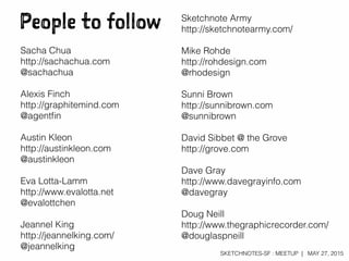 SKETCHNOTES-SF : MEETUP | MAY 27, 2015
People to follow Sketchnote Army
http://sketchnotearmy.com/
Mike Rohde
http://rohdesign.com
@rhodesign
Sunni Brown
http://sunnibrown.com
@sunnibrown
David Sibbet @ the Grove
http://grove.com
Dave Gray
http://www.davegrayinfo.com
@davegray
Doug Neill
http://www.thegraphicrecorder.com/
@douglaspneill
Sacha Chua
http://sachachua.com
@sachachua
Alexis Finch
http://graphitemind.com
@agentﬁn
Austin Kleon
http://austinkleon.com
@austinkleon
Eva Lotta-Lamm
http://www.evalotta.net
@evalottchen
Jeannel King
http://jeannelking.com/
@jeannelking
 