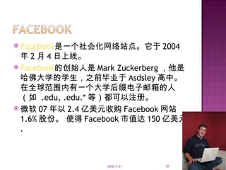 Facebook 是一个社会化网络站点。它于 2004 年 2 月 4 日上线。 Facebook 的创始人是 Mark Zuckerberg ，他是哈佛大学的学生，之前毕业于 Asdsley 高中。在全球范围内有一个大学后缀电子邮箱的人（如  .edu, .edu.* 等）都可以注册。 微软 07 年以 2.4 亿美元收购 Facebook 网站 1.6% 股份。 使得 Facebook 市值达 150 亿美元 . 2008/5/21 