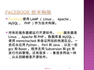 Facebook 使用 LAMP （ Linux 、  Apache 、  MySQL 、  PHP ）作为技术构架。 所有的服务器都运行开源软件。 Web 服务器是 Linux ， Apache 和 PHP 。数据库是 MySQL 。使用 memchached 来保证网站的快速反应。一些后台应用 Python 、 Perl 和 Java ，以及一些 gcc 和 Boost 。程序员用 Subversion 和 git 来进行代码管理。还有很多－－象很多网站一样，从头到脚都是开源软件。 2008/5/21 