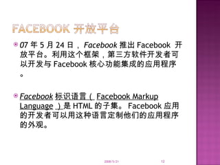 0 7 年 5 月 24 日， Facebook 推出 Facebook  开放平台。利用这个框架，第三方软件开发者可以开发与 Facebook 核心功能集成的应用程序。 Facebook 标识语言（ Facebook Markup Language ） 是 HTML 的子集。 Facebook 应用的开发者可以用这种语言定制他们的应用程序的外观。 2008/5/21 