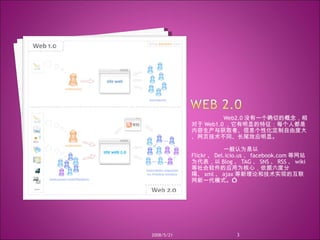 Web2.0 没有一个确切的概念，相对于 Web1.0 ，它有明显的特征：每个人都是内容生产与获取者、信息个性化定制自由度大、网页技术不同、长尾效应明显。 一般认为是以  Flickr 、 Del.icio.us 、 facebook.com 等网站为代表，以 Blog 、 TAG 、 SNS 、 RSS 、 wiki 等社会软件的应用为核心，依据六度分隔、 xml 、 ajax 等新理论和技术实现的互联网新一代模式。” 2008/5/21 
