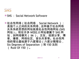 SNS ： Social Network Software 社会性网络（社会网络， Social Network ）：是指个人之间的关系网络 , 这种基于社会网络关系系统思想的网站就是社会性网络网站 (SNS 网站 ) 。现在许多 WEB2.0 网站都属于 SNS 网站，如网络聊天（ IM ）、交友、视频分享、博客、播客、网络社区、音乐共享等。社会性网络的理论基础源于六度理论（六度分隔理论， Six Degrees of Separation ）和 150 法则（ Rule Of 150 ）。 2008/5/21 