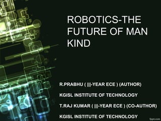 ROBOTICS-THE
FUTURE OF MAN
KIND
R.PRABHU ( |||-YEAR ECE ) (AUTHOR)
KGISL INSTITUTE OF TECHNOLOGY
T.RAJ KUMAR ( |||-YEAR ECE ) (CO-AUTHOR)
KGISL INSTITUTE OF TECHNOLOGY
 