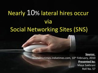 Nearly   10 %  lateral hires occur  via  Social Networking Sites (SNS) Source:  economictimes.indiatimes.com, 10 th  February, 2010 Presented by: Maya Sakhrani Roll No. 57 