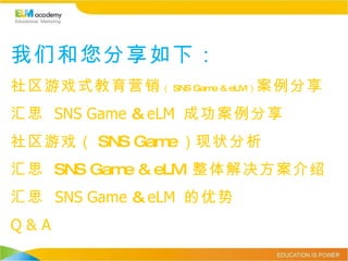 我们和您分享如下： 社区游戏式教育营销 （ SNS Game & eLM ） 案例分享 汇思  SNS Game  &  eLM  成功案例分享 社区游戏（ SNS Game ） 现状分析 汇思  SNS Game & eLM  整体解决方案介绍 汇思   SNS Game  &  eLM  的优势 Q & A 