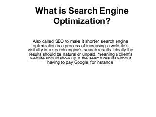 What is Search Engine
Optimization?
Also called SEO to make it shorter, search engine
optimization is a process of increasing a website’s
visibility in a search engine’s search results. Ideally the
results should be natural or unpaid, meaning a client’s
website should show up in the search results without
having to pay Google, for instance
 