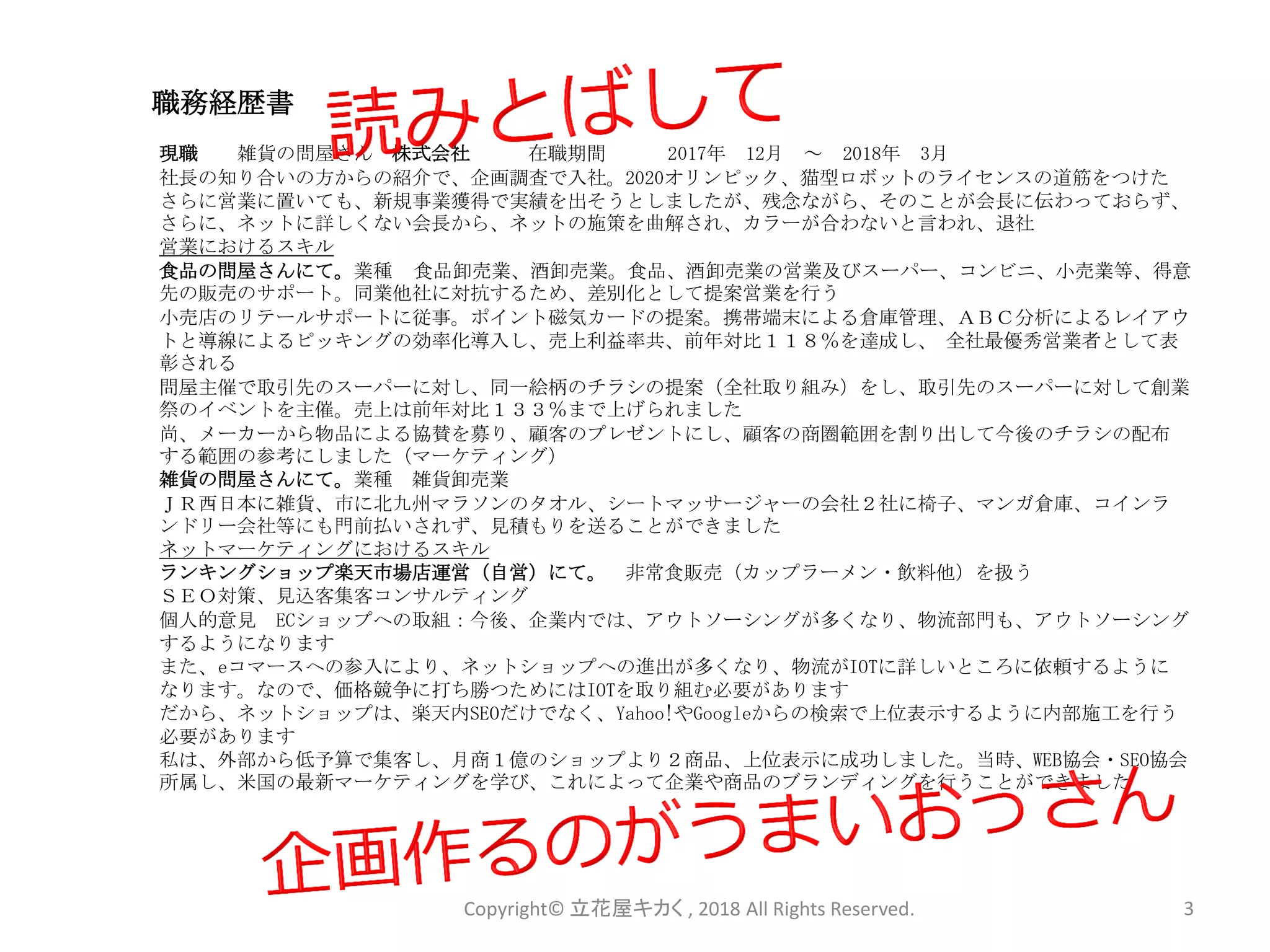 職務経歴書
現職 雑貨の問屋さん 株式会社 在職期間 2017年 12月 ～ 2018年 3月
社長の知り合いの方からの紹介で、企画調査で入社。2020オリンピック、猫型ロボットのライセンスの道筋をつけた
さらに営業に置いても、新規事業獲得で実績を出そうとしましたが、残念ながら、そのことが会長に伝わっておらず、
さらに、ネットに詳しくない会長から、ネットの施策を曲解され、カラーが合わないと言われ、退社
営業におけるスキル
食品の問屋さんにて。業種 食品卸売業、酒卸売業。食品、酒卸売業の営業及びスーパー、コンビニ、小売業等、得意
先の販売のサポート。同業他社に対抗するため、差別化として提案営業を行う
小売店のリテールサポートに従事。ポイント磁気カードの提案。携帯端末による倉庫管理、ＡＢＣ分析によるレイアウ
トと導線によるピッキングの効率化導入し、売上利益率共、前年対比１１８％を達成し、 全社最優秀営業者として表
彰される
問屋主催で取引先のスーパーに対し、同一絵柄のチラシの提案（全社取り組み）をし、取引先のスーパーに対して創業
祭のイベントを主催。売上は前年対比１３３％まで上げられました
尚、メーカーから物品による協賛を募り、顧客のプレゼントにし、顧客の商圏範囲を割り出して今後のチラシの配布
する範囲の参考にしました（マーケティング）
雑貨の問屋さんにて。業種 雑貨卸売業
ＪＲ西日本に雑貨、市に北九州マラソンのタオル、シートマッサージャーの会社２社に椅子、マンガ倉庫、コインラ
ンドリー会社等にも門前払いされず、見積もりを送ることができました
ネットマーケティングにおけるスキル
ランキングショップ楽天市場店運営（自営）にて。 非常食販売（カップラーメン・飲料他）を扱う
ＳＥＯ対策、見込客集客コンサルティング
個人的意見 ECショップへの取組：今後、企業内では、アウトソーシングが多くなり、物流部門も、アウトソーシング
するようになります
また、eコマースへの参入により、ネットショップへの進出が多くなり、物流がIOTに詳しいところに依頼するように
なります。なので、価格競争に打ち勝つためにはIOTを取り組む必要があります
だから、ネットショップは、楽天内SEOだけでなく、Yahoo!やGoogleからの検索で上位表示するように内部施工を行う
必要があります
私は、外部から低予算で集客し、月商１億のショップより２商品、上位表示に成功しました。当時、WEB協会・SEO協会
所属し、米国の最新マーケティングを学び、これによって企業や商品のブランディングを行うことができました
Copyright© 立花屋キカく , 2018 All Rights Reserved. 3
 