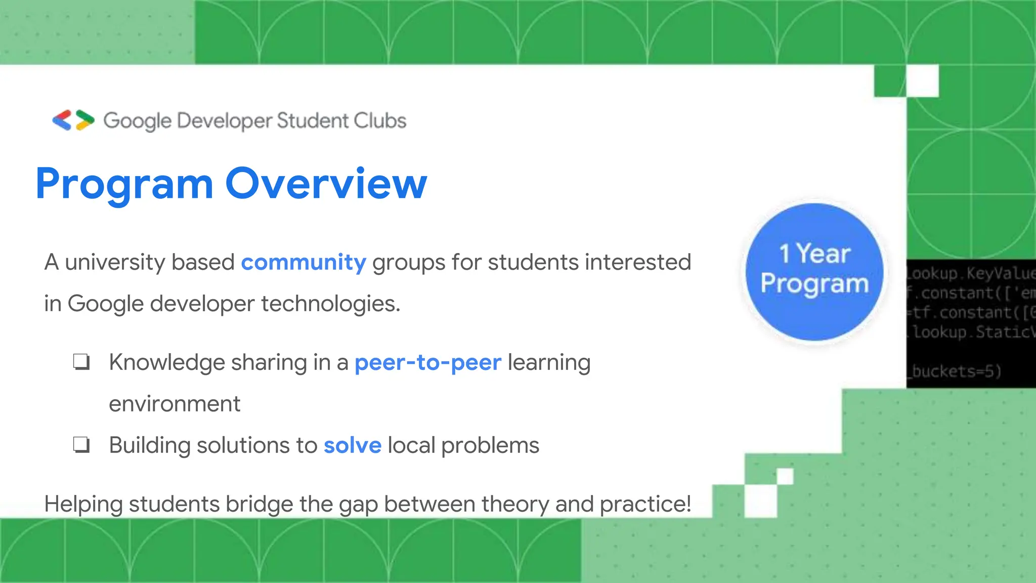 A university based community groups for students interested
in Google developer technologies.
❏ Knowledge sharing in a peer-to-peer learning
environment
❏ Building solutions to solve local problems
Helping students bridge the gap between theory and practice!
Program Overview
 