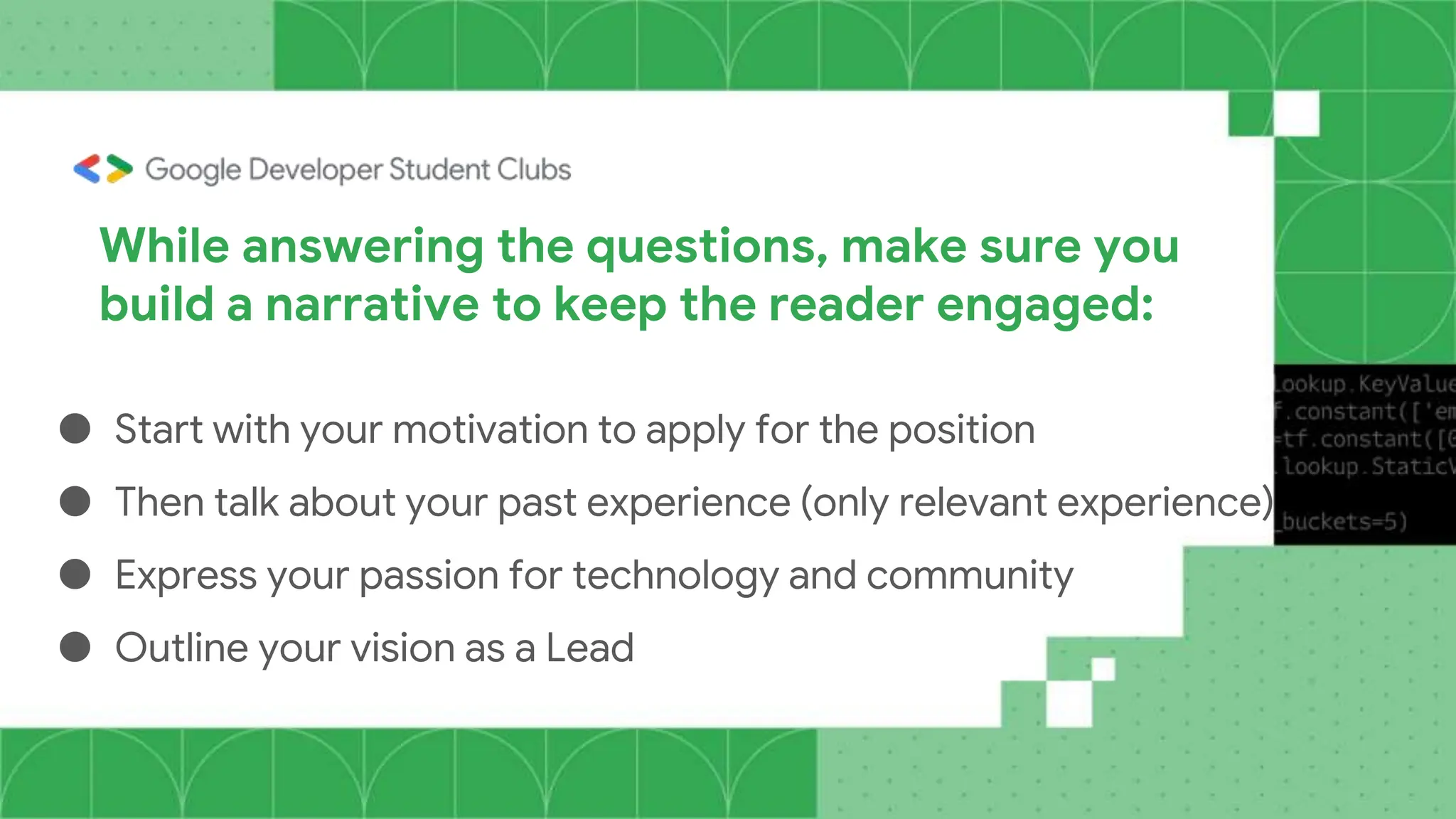 While answering the questions, make sure you
build a narrative to keep the reader engaged:
● Start with your motivation to apply for the position
● Then talk about your past experience (only relevant experience)
● Express your passion for technology and community
● Outline your vision as a Lead
 