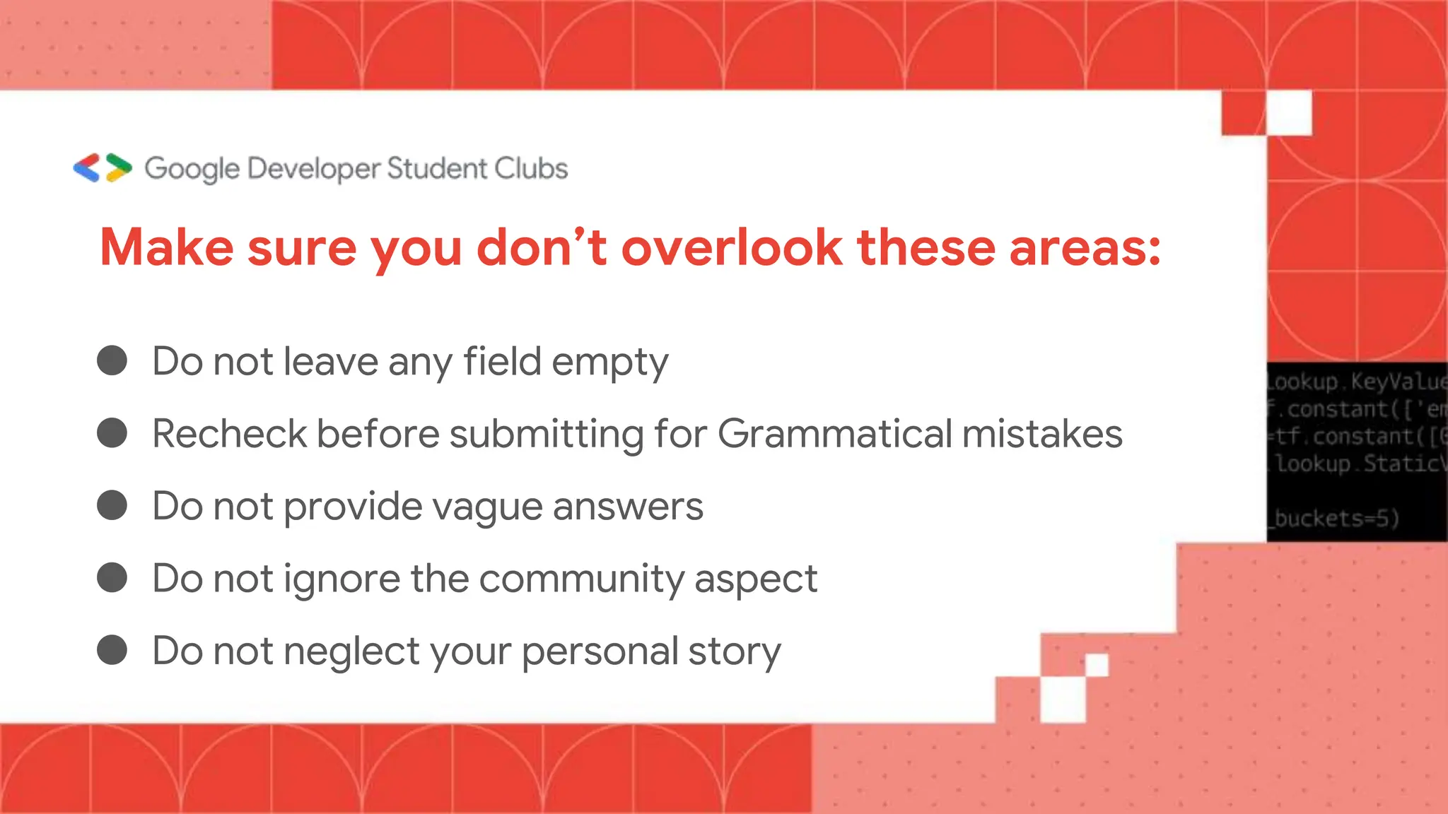 Make sure you don’t overlook these areas:
● Do not leave any field empty
● Recheck before submitting for Grammatical mistakes
● Do not provide vague answers
● Do not ignore the community aspect
● Do not neglect your personal story
 